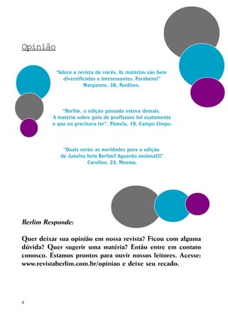Opinião
“Adoro a revista de vocês. As matérias são bem
diversificadas e interessantes. Parabéns!”
Margarete, 28, Perdizes.

“Berlim, a edição passada estava demais.
A matéria sobre guia de profissões foi exatamente
o que eu precisava ler”. Pâmela, 19, Campo Limpo.

“Quais serão as novidades para a edição
de Janeiro hein Berlim? Aguardo ansiosa!!!”
Caroline, 23, Moema.

Berlim Responde:
Quer deixar sua opinião em nossa revista? Ficou com alguma
dúvida? Quer sugerir uma matéria? Então entre em contato
conosco. Estamos prontos para ouvir nossos leitores. Acesse:
www.revistaberlim.com.br/opiniao e deixe seu recado.

4

 