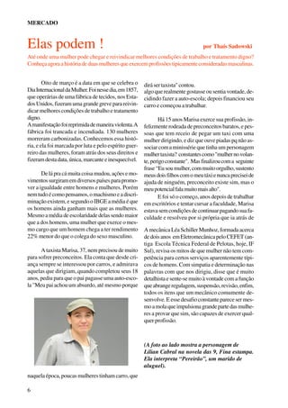 MERCADO

Elas podem !

por Thaís Sadowski

Até onde uma mulher pode chegar e reivindicar melhores condições de trabalho e tratamento digno?
Conheça agora a história de duas mulheres que exercem profissões tipicamente consideradas masculinas.
Oito de março é a data em que se celebra o
Dia Internacional da Mulher. Foi nesse dia, em 1857,
que operárias de uma fábrica de tecidos, nos Estados Unidos, fizeram uma grande greve para reivindicar melhores condições de trabalho e tratamento
digno.
A manifestação foi reprimida de maneira violenta. A
fábrica foi trancada e incendiada. 130 mulheres
morreram carbonizadas. Conhecemos essa história, e ela foi marcada por luta e pelo espírito guerreiro das mulheres, foram atrás dos seus direitos e
fizeram desta data, única, marcante e inesquecível.
De lá pra cá muita coisa mudou, ações e movimentos surgiram em diversos países para promover a igualdade entre homens e mulheres. Porém
nem tudo é como pensamos, o machismo e a discriminação existem, e segundo o IBGE a média é que
os homens ainda ganham mais que as mulheres.
Mesmo a média de escolaridade delas sendo maior
que a dos homens, uma mulher que exerce o mesmo cargo que um homem chega a ter rendimento
22% menor do que o colega do sexo masculino.
A taxista Marisa, 37, nem precisou de muito
para sofrer preconceitos. Ela conta que desde criança sempre se interessou por carros, e admirava
aquelas que dirigiam, quando completou seus 18
anos, pediu para que o pai pagasse uma auto-escola "Meu pai achou um absurdo, até mesmo porque

dirá ser taxista" contou.
algo que realmente gostasse ou sentia vontade, decidindo fazer a auto-escola; depois financiou seu
carro e começou a trabalhar.
Há 15 anos Marisa exerce sua profissão, infelizmente rodeada de preconceitos baratos, e pessoas que tem receio de pegar um taxi com uma
mulher dirigindo, e diz que ouve piadas pq não associar com a minissérie que tinha um personagem
mulher taxista? constantes como "mulher no volante, perigo constante". Mas finalizou com a seguinte
frase “Eu sou mulher, com muito orgulho, sustento
meus dois filhos com o meu táxi e nunca precisei de
ajuda de ninguém, preconceito existe sim, mas o
meu potencial fala muito mais alto".
E foi só o começo, anos depois de trabalhar
em escritórios e tentar cursar a faculdade, Marisa
estava sem condições de continuar pagando sua faculdade e resolveu por si própria que ia atrás de
A mecânica Léa Schiller Munhoz, formada acerca
de dois anos em Eletromecânica pelo CEFET (antiga Escola Técnica Federal de Pelotas, hoje, IF
Sul), revisa os mitos de que mulher não tem competência para certos serviços aparentemente típicos de homens. Com simpatia e determinação nas
palavras com que nos dirigiu, disse que é muito
detalhista e sente-se muito à vontade com a função
que abrange regulagem, suspensão, revisão, enfim,
todos os itens que um mecânico comumente desenvolve. E esse desafio constante parece ser mesmo a mola que impulsiona grande parte das mulheres a provar que sim, são capazes de exercer qualquer profissão.

(A foto ao lado mostra a personagem de
Lilian Cabral na novela das 9, Fina estampa.
Ela interpreta “Pereirão”, um marido de
aluguel).
naquela época, poucas mulheres tinham carro, que
6

 