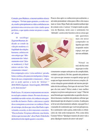 Contudo, para Matheus, a internet também oferece
vantagens. “Os bate-papos gratuitos, as redes sociais, emails e principalmente as vídeo-conferências nos
permitem uma conversa com visão e áudio quase
perfeitos, o que ajuda a matar um pouco a saudade”, disse.
O sociólogo
Zygmunt Bauman, dedicado ao estudo da
vida pós-moderna e à
fragilidade das relações
humanas, enfatiza em
seus artigos que “diferentemente dos ‘relacionamentos reais’ [leiase modernos], é fácil
entrar e sair dos ‘relacionamentos virtuais’.
Em comparação com a ‘coisa autêntica’, pesada,
lenta e confusa, eles parecem inteligentes e limpos,
fáceis de usar, compreender e manusear.(...) Sempre se pode apertar a tecla de ‘deletar’.”
(BAUMAN, Zygmunt - Amor Líquido, 2003/2004,
p. 8). Será mesmo?
Paulo Lucas, 19, encarou corajosamente um encontro real após contatos virtuais. Por meio de uma comunidade nas redes sociais, ele conheceu uma garota do Rio de Janeiro. Paulo a adicionou e a partir
disso começaram a conversar e se conhecer. Passado um tempo, ela disse que viria a São Paulo e aproveitando a ocasião, os dois marcaram o encontro.
“Ela era bonita. Um pouco diferente, mas bonita.
Achava que era mais alta”, disse Paulo. O desfecho
da história foi tão rápido quanto o encontro.

Poucos dias após se conhecerem pessoalmente, a
até então pretendente voltou para o Rio e eles nunca
mais se viram. Hoje, Paulo não mantém nenhum tipo
de contato com a ‘carioca’. Comprovando as palavras de Bauman, neste caso o sentimento foi
‘deletado’, assim como fazemos com as coisas que
não queremos
mais em nosso
computador ou
àquelas que estão
ocupando muito
espaço, mas que
não tem utilidade.

Virtual ou
real, não há como
negar que os relacionamentos sempre serão provas de cumplicidade,
verdade e paciência. De fato, quando não podemos
ver a pessoa que amamos ou aquele amigo que já
ocupa um lugar memorável em nossos corações, diversas situações geram atitudes até mesmo precipitadas de desconfiança. Será que ele me traiu? Será
que ela tem outro? Ele(a) ainda é meu melhor
amigo(a) ou já tem outra pessoa no ‘cargo’? Não há
uma fórmula que responda todas as questões da existência humana e também não podemos afirmar que
determinado tipo de relação é a correta. A saída para
se levar um relacionamento adiante, seja qual for, é
o tamanho do sentimento que você tem pela pessoa.
Se o sentimento valer a pena, então todos os obstáculos da vida serão transpostos. Pois como diria
Caetano Veloso “Qualquer maneira de amor vale a
pena. Qualquer maneira de amor vale amar”.

9

 
