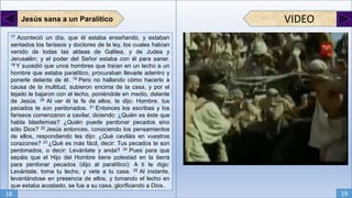 VIDEOJesús sana a un Paralitico
17 Aconteció un día, que él estaba enseñando, y estaban
sentados los fariseos y doctores de la ley, los cuales habían
venido de todas las aldeas de Galilea, y de Judea y
Jerusalén; y el poder del Señor estaba con él para sanar.
18 Y sucedió que unos hombres que traían en un lecho a un
hombre que estaba paralítico, procuraban llevarle adentro y
ponerle delante de él. 19 Pero no hallando cómo hacerlo a
causa de la multitud, subieron encima de la casa, y por el
tejado le bajaron con el lecho, poniéndole en medio, delante
de Jesús. 20 Al ver él la fe de ellos, le dijo: Hombre, tus
pecados te son perdonados. 21 Entonces los escribas y los
fariseos comenzaron a cavilar, diciendo: ¿Quién es éste que
habla blasfemias? ¿Quién puede perdonar pecados sino
sólo Dios? 22 Jesús entonces, conociendo los pensamientos
de ellos, respondiendo les dijo: ¿Qué caviláis en vuestros
corazones? 23 ¿Qué es más fácil, decir: Tus pecados te son
perdonados, o decir: Levántate y anda? 24 Pues para que
sepáis que el Hijo del Hombre tiene potestad en la tierra
para perdonar pecados (dijo al paralítico): A ti te digo:
Levántate, toma tu lecho, y vete a tu casa. 25 Al instante,
levantándose en presencia de ellos, y tomando el lecho en
que estaba acostado, se fue a su casa, glorificando a Dios..
18 19
 