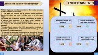 Jesús sana a un niño endemoniado
37 Al día siguiente, cuando descendieron del monte, una gran
multitud les salió al encuentro.
38 Y he aquí, un hombre de la multitud clamó diciendo:
Maestro, te ruego que veas a mi hijo, pues es el único que
tengo;
39 y sucede que un espíritu le toma, y de repente da voces, y
le sacude con violencia, y le hace echar espuma, y
estropeándole, a duras penas se aparta de él.
40 Y rogué a tus discípulos que le echasen fuera, y no
pudieron.
41 Respondiendo Jesús, dijo: !!Oh generación incrédula y
perversa! ¿Hasta cuándo he de estar con vosotros, y os he
de soportar? Trae acá a tu hijo.
42 Y mientras se acercaba el muchacho, el demonio le derribó
y le sacudió con violencia; pero Jesús reprendió al espíritu
inmundo, y sanó al muchacho, y se lo devolvió a su padre.
ENTRETENIMIENTO
Alex Campos - Al
taller del maestro
Alex Campos – El
sonido del silencio
MP3 MP3
MP3 MP3
Danilo Montero –
Eres Todo Poderoso
Hillsong – Desde mi
Interior
20 21
 