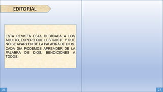 EDITORIAL
ESTA REVISTA ESTA DEDICADA A LOS
ADULTO, ESPERO QUE LES GUSTE Y QUE
NO SE APARTEN DE LA PALABRA DE DIOS.
CADA DIA PODEMOS APRENDER DE LA
PALABRA DE DIOS, BENDICIONES A
TODOS.
26 27
 