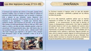 Los diez leprosos (Lucas 17:11-19)
Y aconteció que mientras iba camino a Jerusalén, pasaba entre
Samaria y Galilea, [12] y al entrar en cierta aldea, le salieron al
encuentro diez hombres leprosos, que se pararon a distancia,
[13] y alzaron la voz, diciendo: ¡Jesús, Maestro! ¡Ten
misericordia de nosotros! [14] Cuando El los vio, les dijo: Id y
mostraos a los sacerdotes. Y sucedió que mientras iban,
quedaron limpios. [15] Entonces uno de ellos, al ver que había
sido sanado, se volvió glorificando a Dios en alta voz. [16] Y cayó
sobre su rostro a los pies de Jesús, dándole gracias; y éste era
samaritano. [17] Respondiendo Jesús, dijo: ¿No fueron diez los
que quedaron limpios? Y los otros nueve... ¿dónde están? [18]
¿No hubo ninguno que regresara a dar gloria a Dios, excepto
este extranjero? [19] Y le dijo: Levántate y vete; tu fe te ha
sanado.
ENSEÑANZA
La Escritura muestra al leproso como un tipo del pecador
viviendo en vergüenza – debilitado y gastado por los efectos
terribles del pecado.
En el la vida espiritual, podemos aplicar que un leproso
representa al hombre sin Dios, viviendo atado al pecado,
maldición y sus consecuencias. Es vivir bajo la derrota, el
fracaso, la desesperanza y destrucción. Vivir bajo la maldición
del pecado (lepra) es vivir sin paz, alejados de nuestros seres
queridos por una triste y dolorosa separación y destrucción
matrimonial, en pobreza económica, es estar mutilados por la
enfermedad, vicios, pobreza y adicciones; algunos pierden sus
hijos, otros su esposa o esposo, alguien la muerte prematura de
un ser querido y otros mas carentes de paz y felicidad. Para
finalizar debes reconocer tu situación de pecado y condición en
la que te encuentras y venir a Jesús como único Salvador.
4 5
 