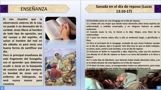 Sanada en el día de reposo (Lucas
13:10-17)ENSEÑANZA
El nos muestra que la
observancia externa de la Ley,
no puede ir en desmedro de la
caridad. Jesús libera al hombre
de todo tipo de opresión, sea
del cuerpo o del espíritu. Al
salvar al hombre del mal en
día sábado, es para Jesús una
buena forma de santificar ese
día.
Pero la principal enseñanza de
este fragmento del Evangelio,
sea el aprender que debemos
acudir a Jesús en la búsqueda
de nuestra salud por siempre.
La bondad de Jesús con el
enfermo de hidropesía, no
será nunca menor para
nosotros
10 Enseñaba Jesús en una sinagoga en el día de reposo;
11 y había allí una mujer que desde hacía dieciocho años tenía espíritu de
enfermedad, y andaba encorvada, y en ninguna manera se podía
enderezar.
12 Cuando Jesús la vio, la llamó y le dijo: Mujer, eres libre de tu
enfermedad.
13 Y puso las manos sobre ella; y ella se enderezó luego, y glorificaba a
Dios.
14 Pero el principal de la sinagoga, enojado de que Jesús hubiese sanado
en el día de reposo, dijo a la gente: Seis días hay en que se debe trabajar;
en éstos, pues, venid y sed sanados, y no en día de reposo.
15 Entonces el Señor le respondió y dijo: Hipócrita, cada uno de vosotros
¿no desata en el día de reposo su buey o su asno del pesebre y lo lleva a
beber?
16 Y a esta hija de Abraham, que Satanás había atado dieciocho años, ¿no
se le debía desatar de esta ligadura en el día de reposo?
17 Al decir él estas cosas, se avergonzaban todos sus adversarios; pero todo
el pueblo se regocijaba por todas las cosas gloriosas hechas por él.
8 9
 
