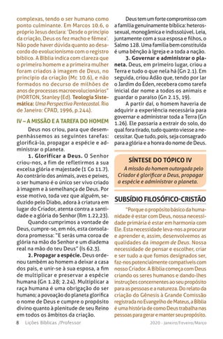 8 Lições Bíblicas /Professor 2020 - Janeiro/Feveiro/Março
IV – A MISSÃO E A TAREFA DO HOMEM
Deus nos criou, para que desem-
penhássemos as seguintes tarefas:
glorificá-lo, propagar a espécie e ad-
ministrar o planeta.
1. Glorificar a Deus. O Senhor
criou-nos, a fim de refletirmos a sua
excelsa glória e majestade (1 Co 11.7).
Ao contrário dos animais, aves e peixes,
o ser humano é o único ser vivo criado
à imagem e à semelhança de Deus. Por
esse motivo, toda vez que alguém, se-
duzido pelo Diabo, adora à criatura em
lugar do Criador, atenta contra a santi-
dade e a glória do Senhor (Rm 1.22,23).
Quando cumprimos a vontade de
Deus, cumpre-se, em nós, esta consola-
dora promessa: “E serás uma coroa de
glória na mão do Senhor e um diadema
real na mão do teu Deus” (Is 62.3).
2. Propagar a espécie. Deus orde-
nou também ao homem a deixar a casa
dos pais, e unir-se à sua esposa, a fim
de multiplicar e preservar a espécie
humana (Gn 1.28; 2.24). Multiplicar a
raça humana é uma obrigação do ser
humano; a povoação do planeta glorifica
o nome de Deus e cumpre o propósito
divino quanto à plenitude de seu Reino
em todos os âmbitos da criação.
SÍNTESE DO TÓPICO IV
A missão do homem outorgada pelo
Criador é glorificar a Deus, propagar
a espécie e administrar o planeta.
SUBSÍDIO FILOSÓFICO-CRISTÃO
“Porqueopropósitobásicodahuma-
nidade é estar com Deus, nossa necessi-
dade primária é estar em harmonia com
Ele.Estanecessidadeleva-nosaprocurar
e aprender e, assim, desenvolvemos as
qualidades da imagem de Deus. Nossa
necessidade de pensar e escolher, criar
e ser tudo a que fomos designados ser,
faz-nospotencialmentecompatíveiscom
nossoCriador.ABíbliacomeçacomDeus
criando os seres humanos e dando-lhes
instruçõesconcernentesaoseupropósito
paraaspessoaseanatureza.Dorelatoda
criação do Gênesis à Grande Comissão
registradanoEvangelhodeMateus,aBíblia
éumahistóriadecomoDeustrabalhanas
pessoasparageraremanterseupropósito.
Deustemumfortecompromissocom
a família genuinamente bíblica: heteros-
sexual, monogâmica e indissolúvel. Leia,
juntamente com a sua esposa e filhos, o
Salmo 128. Uma família bem constituída
é uma bênção à Igreja e a toda a nação.
3. Governar e administrar o pla-
neta. Deus, em primeiro lugar, criou a
Terra e tudo o que nela há (Gn 2.1). Em
seguida, criou Adão que, tendo por lar
o Jardim do Éden, recebera como tarefa
inicial dar nome a todos os animais e
guardar o paraíso (Gn 2.15, 19).
A partir daí, o homem haveria de
adquirir a experiência necessária para
governar e administrar toda a Terra (Gn
1.26). Ele passaria a extrair do solo, do
qual fora tirado, tudo quanto viesse a ne-
cessitar. Que tudo, pois, seja consagrado
para a glória e a honra do nome de Deus.
complexas, tendo o ser humano como
ponto culminante. Em Marcos 10.6, o
próprio Jesus declara: ‘Desde o princípio
da criação, Deus os fez macho e fêmea’.
Não pode haver dúvida quanto ao desa-
cordo do evolucionismo com o registro
bíblico. A Bíblia indica com clareza que
o primeiro homem e a primeira mulher
foram criados à imagem de Deus, no
princípio da criação (Mc 10.6), e não
formados no decurso de milhões de
anos de processos macroevolucionários”
(HORTON, Stanley (Ed). Teologia Siste-
mática: Uma Perspectiva Pentecostal. Rio
de Janeiro: CPAD, 1996, p.244).
 