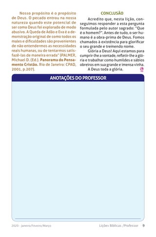 9Lições Bíblicas /Professor2020 - Janeiro/Feveiro/Março
CONCLUSÃO
Acredito que, nesta lição, con-
seguimos responder a esta pergunta
formulada pelo autor sagrado: “Que
é o homem?”. Antes de tudo, o ser hu-
mano é a obra-prima de Deus. Fomos
chamados à existência para glorificar
o seu grande e tremendo nome.
Glória a Deus! Aqui estamos para
cumprir-lhe a vontade, refletir-lhe a gló-
ria e trabalhar como humildes e sábios
obreiros em sua grande e imensa vinha.
A Deus toda a glória.
Nosso propósito é o propósito
de Deus. O pecado entrou na nossa
natureza quando este potencial de
ser como Deus foi explorado de modo
abusivo. A Queda de Adão e Eva é a de-
monstração original de como todos os
males e dificuldades são provenientes
de não entendermos as necessidades
reais humanas, ou de tentarmos satis-
fazê-las de maneira errada” (PALMER,
Michael D. (Ed.). Panorama do Pensa-
mento Cristão. Rio de Janeiro: CPAD,
2001, p.207).
ANOTAÇÕESDOPROFESSOR
 