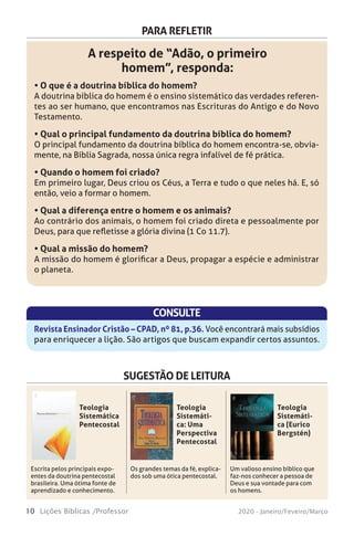 10 Lições Bíblicas /Professor 2020 - Janeiro/Feveiro/Março
PARA REFLETIR
A respeito de “Adão, o primeiro
homem”, responda:
• O que é a doutrina bíblica do homem?
A doutrina bíblica do homem é o ensino sistemático das verdades referen-
tes ao ser humano, que encontramos nas Escrituras do Antigo e do Novo
Testamento.
• Qual o principal fundamento da doutrina bíblica do homem?
O principal fundamento da doutrina bíblica do homem encontra-se, obvia-
mente, na Bíblia Sagrada, nossa única regra infalível de fé prática.
• Quando o homem foi criado?
Em primeiro lugar, Deus criou os Céus, a Terra e tudo o que neles há. E, só
então, veio a formar o homem.
• Qual a diferença entre o homem e os animais?
Ao contrário dos animais, o homem foi criado direta e pessoalmente por
Deus, para que refletisse a glória divina (1 Co 11.7).
• Qual a missão do homem?
A missão do homem é glorificar a Deus, propagar a espécie e administrar
o planeta.
CONSULTE
Revista Ensinador Cristão – CPAD, nº 81, p.36. Você encontrará mais subsídios
para enriquecer a lição. São artigos que buscam expandir certos assuntos.
SUGESTÃO DE LEITURA
Escrita pelos principais expo-
entes da doutrina pentecostal
brasileira. Uma ótima fonte de
aprendizado e conhecimento.
Os grandes temas da fé, explica-
dos sob uma ótica pentecostal.
Um valioso ensino bíblico que
faz-nos conhecer a pessoa de
Deus e sua vontade para com
os homens.
Teologia
Sistemática
Pentecostal
Teologia
Sistemáti-
ca: Uma
Perspectiva
Pentecostal
Teologia
Sistemáti-
ca (Eurico
Bergstén)
 