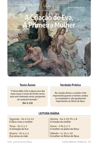 11Lições Bíblicas /Professor2020 - Janeiro/Feveiro/Março
Verdade Prática
“E disse Adão: Esta é agora osso dos
meus ossos e carne da minha carne;
esta será chamada varoa, porquanto
do varão foi tomada.”
(Gn 2.23)
Na criação divina, a mulher é tão
importante quanto o homem: ambos
se completam e são igualmente
importantes ao Reino de Deus.
Texto Áureo
LEITURA DIÁRIA
Segunda - Gn 2.21,22
E Deus criou a mulher
Terça - Gn 3.1-7
A tentação de Eva
Quarta - Gn 4.1,2
Eva torna-se mãe
Quinta - Gn 2.23; Pv 1.8
A missão da mulher
Sexta - 1 Pe 3.1-7
A mulher no plano de Deus
Sábado - Lc 24.1-10
A mulher no Reino de Deus
ACriaçãodeEva,
APrimeiraMulher
12 de Janeiro de 202012 de Janeiro de 2020
Lição 2
 