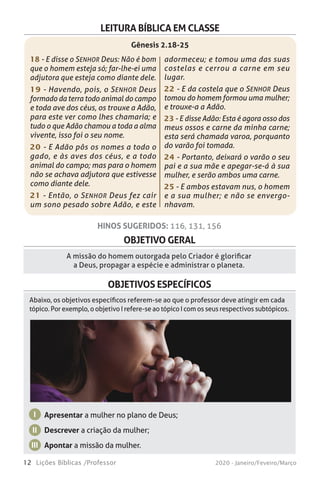 12 Lições Bíblicas /Professor 2020 - Janeiro/Feveiro/Março
OBJETIVO GERAL
A missão do homem outorgada pelo Criador é glorificar
a Deus, propagar a espécie e administrar o planeta.
HINOS SUGERIDOS: 116, 131, 156
OBJETIVOS ESPECÍFICOS
Apresentar a mulher no plano de Deus;
Descrever a criação da mulher;
Apontar a missão da mulher.
I
II
III
Abaixo, os objetivos específicos referem-se ao que o professor deve atingir em cada
tópico. Por exemplo, o objetivo I refere-se ao tópico I com os seus respectivos subtópicos.
LEITURA BÍBLICA EM CLASSE
18 - E disse o SENHOR Deus: Não é bom
que o homem esteja só; far-lhe-ei uma
adjutora que esteja como diante dele.
19 - Havendo, pois, o SENHOR Deus
formado da terra todo animal do campo
e toda ave dos céus, os trouxe a Adão,
para este ver como lhes chamaria; e
tudo o que Adão chamou a toda a alma
vivente, isso foi o seu nome.
20 - E Adão pôs os nomes a todo o
gado, e às aves dos céus, e a todo
animal do campo; mas para o homem
não se achava adjutora que estivesse
como diante dele.
21 - Então, o SENHOR Deus fez cair
um sono pesado sobre Adão, e este
adormeceu; e tomou uma das suas
costelas e cerrou a carne em seu
lugar.
22 - E da costela que o SENHOR Deus
tomou do homem formou uma mulher;
e trouxe-a a Adão.
23 - E disse Adão: Esta é agora osso dos
meus ossos e carne da minha carne;
esta será chamada varoa, porquanto
do varão foi tomada.
24 - Portanto, deixará o varão o seu
pai e a sua mãe e apegar-se-á à sua
mulher, e serão ambos uma carne.
25 - E ambos estavam nus, o homem
e a sua mulher; e não se envergo-
nhavam.
Gênesis 2.18-25
 
