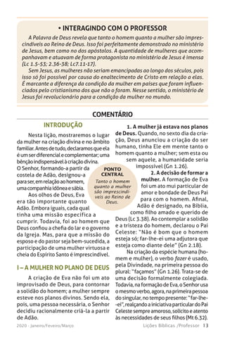 13Lições Bíblicas /Professor2020 - Janeiro/Feveiro/Março
A Palavra de Deus revela que tanto o homem quanto a mulher são impres-
cindíveis ao Reino de Deus. Isso foi perfeitamente demonstrado no ministério
de Jesus, bem como no dos apóstolos. A quantidade de mulheres que acom-
panhavam e atuavam de forma protagonista no ministério de Jesus é imensa
(Lc 1.5-53; 2.36-38; Lc7.11-17).
Sem Jesus, as mulheres não seriam emancipadas ao longo dos séculos, pois
isso só foi possível por causa do enaltecimento de Cristo em relação a elas.
É marcante a diferença da condição da mulher em países que foram influen-
ciados pelo cristianismo dos que não o foram. Nesse sentido, o ministério de
Jesus foi revolucionário para a condição da mulher no mundo.
• INTERAGINDO COM O PROFESSOR
COMENTÁRIO
Tanto o homem
quanto a mulher
são imprescindí-
veis ao Reino de
Deus.
INTRODUÇÃO
Nesta lição, mostraremos o lugar
da mulher na criação divina e no âmbito
familiar.Antesdetudo,declaramosqueela
éumserdiferencialecomplementar;uma
bênçãoindispensávelàcriaçãodivina.
O Senhor, formando-a partir da
costela de Adão, designou-a
paraser,emrelaçãoaohomem,
umacompanhiaidôneaesábia.
Aos olhos de Deus, Eva
era tão importante quanto
Adão. Embora iguais, cada qual
tinha uma missão específica a
cumprir. Todavia, foi ao homem que
Deus confiou a chefia do lar e o governo
da Igreja. Mas, para que a missão do
esposo e do pastor seja bem-sucedida, a
participação de uma mulher virtuosa e
cheia do Espírito Santo é imprescindível.
I – A MULHER NO PLANO DE DEUS
A criação de Eva não foi um ato
improvisado de Deus, para contornar
a solidão do homem; a mulher sempre
esteve nos planos divinos. Sendo ela,
pois, uma pessoa necessária, o Senhor
decidiu racionalmente criá-la a partir
de Adão.
PONTO
CENTRAL
1. A mulher já estava nos planos
de Deus. Quando, no sexto dia da cria-
ção, Deus anunciou a criação do ser
humano, tinha Ele em mente tanto o
homem quanto a mulher; sem esta ou
sem aquele, a humanidade seria
impossível (Gn 1.26).
2. A decisão de formar a
mulher. A formação de Eva
foi um ato mui particular de
amor e bondade de Deus Pai
para com o homem. Afinal,
Adão é designado, na Bíblia,
como filho amado e querido de
Deus (Lc 3.38). Ao contemplar a solidão
e a tristeza do homem, declarou o Pai
Celeste: “Não é bom que o homem
esteja só; far-lhe-ei uma adjutora que
esteja como diante dele” (Gn 2.18).
Na criação da espécie humana (ho-
mem e mulher), o verbo fazer é usado,
pela Divindade, na primeira pessoa do
plural: “façamos” (Gn 1.26). Trata-se de
uma decisão formalmente colegiada.
Todavia,naformaçãodeEva,oSenhorusa
omesmoverbo,agora,naprimeirapessoa
dosingular,notempopresente:“far-lhe-
-ei”,realçandoainiciativaparticulardoPai
Celestesempreamoroso,solícitoeatento
às necessidades de seus filhos (Mt 6.32).
 