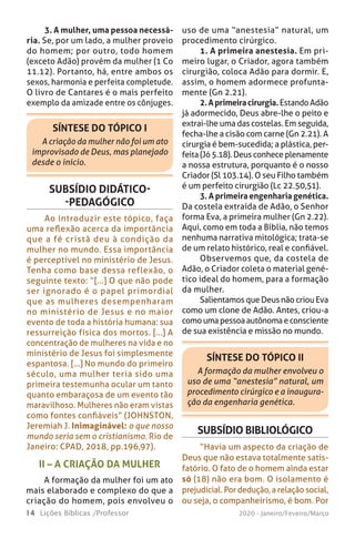 14 Lições Bíblicas /Professor 2020 - Janeiro/Feveiro/Março
3. A mulher, uma pessoa necessá-
ria. Se, por um lado, a mulher proveio
do homem; por outro, todo homem
(exceto Adão) provém da mulher (1 Co
11.12). Portanto, há, entre ambos os
sexos, harmonia e perfeita completude.
O livro de Cantares é o mais perfeito
exemplo da amizade entre os cônjuges.
SÍNTESE DO TÓPICO I
A criação da mulher não foi um ato
improvisado de Deus, mas planejado
desde o início.
SUBSÍDIO DIDÁTICO-
-PEDAGÓGICO
Ao introduzir este tópico, faça
uma reflexão acerca da importância
que a fé cristã deu à condição da
mulher no mundo. Essa importância
é perceptível no ministério de Jesus.
Tenha como base dessa reflexão, o
seguinte texto: “[...] O que não pode
ser ignorado é o papel primordial
que as mulheres desempenharam
no ministério de Jesus e no maior
evento de toda a história humana: sua
ressurreição física dos mortos. [...] A
concentração de mulheres na vida e no
ministério de Jesus foi simplesmente
espantosa. [...] No mundo do primeiro
século, uma mulher teria sido uma
primeira testemunha ocular um tanto
quanto embaraçosa de um evento tão
maravilhoso. Mulheres não eram vistas
como fontes confiáveis” (JOHNSTON,
Jeremiah J. Inimaginável: o que nosso
mundo seria sem o cristianismo. Rio de
Janeiro: CPAD, 2018, pp.196,97).
uso de uma “anestesia” natural, um
procedimento cirúrgico.
1. A primeira anestesia. Em pri-
meiro lugar, o Criador, agora também
cirurgião, coloca Adão para dormir. E,
assim, o homem adormece profunta-
mente (Gn 2.21).
2.Aprimeiracirurgia.EstandoAdão
já adormecido, Deus abre-lhe o peito e
extrai-lhe uma das costelas. Em seguida,
fecha-lhe a cisão com carne (Gn 2.21). A
cirurgia é bem-sucedida; a plástica, per-
feita (Jó 5.18). Deus conhece plenamente
a nossa estrutura, porquanto é o nosso
Criador (Sl 103.14). O seu Filho também
é um perfeito cirurgião (Lc 22.50,51).
3. A primeira engenharia genética.
Da costela extraída de Adão, o Senhor
forma Eva, a primeira mulher (Gn 2.22).
Aqui, como em toda a Bíblia, não temos
nenhuma narrativa mitológica; trata-se
de um relato histórico, real e confiável.
Observemos que, da costela de
Adão, o Criador coleta o material gené-
tico ideal do homem, para a formação
da mulher.
Salientamos que Deus não criou Eva
como um clone de Adão. Antes, criou-a
comoumapessoaautônomaeconsciente
de sua existência e missão no mundo.
II – A CRIAÇÃO DA MULHER
A formação da mulher foi um ato
mais elaborado e complexo do que a
criação do homem, pois envolveu o
SÍNTESE DO TÓPICO II
A formação da mulher envolveu o
uso de uma “anestesia” natural, um
procedimento cirúrgico e a inaugura-
ção da engenharia genética.
SUBSÍDIO BIBLIOLÓGICO
“Havia um aspecto da criação de
Deus que não estava totalmente satis-
fatório. O fato de o homem ainda estar
só (18) não era bom. O isolamento é
prejudicial. Por dedução, a relação social,
ou seja, o companheirismo, é bom. Por
 