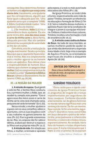 15Lições Bíblicas /Professor2020 - Janeiro/Feveiro/Março
III – A MISSÃO DA MULHER
1. A missão de esposa. Qual gentil
e solícito Pai, o Senhor Deus conduziu
Eva, a primeira mulher, a Adão, que, ao
recebê-la, compôs este poema: “Esta é
agora osso dos meus ossos e carne da
minha carne; esta será chamada varoa,
porquantodovarãofoitomada”(Gn2.23).
Nessa missão, a mulher ajudará o
esposo com os seus conselhos sábios e
oportunos, com as suas orações e com
o seu trabalho no gerenciamento da
casa. (Pv 31). Ela é a grande economista
do lar. Mas, se a esposa não for sábia e
idônea, acabará por destruir o esposo e
os filhos com as próprias mãos (Pv 14.1).
2. A missão de mãe. Em relação aos
filhos, a mulher, orientada e apoiada
pelo esposo, é a real e a mais autorizada
educadora dos filhos (Pv 1.8).
Na Igreja Primitiva, as irmãs Lóide
e Eunice, respectivamente avó e mãe do
pastor Timóteo, tornaram-se referências
na educação e formação de filhos (2 Tm
2.5). Sem o trabalho dessas mulheres, o
apóstolo Paulo não teria condições de
integrar o jovem à sua equipe missioná-
ria. Embora criado entre duas culturas,
Timóteo recebeu uma formação cristã
de excelência (At 16.1).
3. A missão como súdita do Reino
de Deus. Ao lado de seus maridos, as
santas mulheres poderão ajudar os
que ainda não demonstram a esperada
maturidade cristã. Haja vista o exemplo
de Áquila e Priscila, os orientadores
espirituais do erudito e eloquente
Apolo (At 18.26).
conseguinte, Deus determinou fornecer
ao homem uma adjutoraqueestejacomo
diante dele, literalmente, uma ajudante
que lhe correspondesse, alguém que
fosse igual e adequada para ele. ‘Uma
ajudante certa que o complete’ (VBB).
A Bíblia Confraternidade traduz: ‘Uma
ajudante como ele mesmo’.
[...] De imediato, Adão (23) viu a
conveniência desta ajudante. Ela era
parte íntima dele, osso dos meus ossos
e carne da minha carne e, desta forma,
adequada para ele. Mas ele também
demonstrou sua posição de autoridade
ao lhe dar um nome.
Com efeito, esta foi a instituição da
relação matrimonial. Desde o princípio,
Deus quis que o casamento fosse exclu-
sivo e íntimo. Não era simplesmente
para a mulher agarrar-se ao homem
como um apêndice. Para deixar clara
a responsabilidade do homem, Deus
ordenou que o homem se apegasse à sua
mulher (24) no compromisso mútuo de
verdadeira união” (Comentário Bíblico
Beacon: Gênesis a Deuteronômio. Rio de
Janeiro: CPAD, pp.38,39).
SÍNTESE DO TÓPICO III
Deus criou a mulher para cumprir a
missão de mãe, de esposa e de súdita
no Reino de Deus.
SUBSÍDIO TEOLÓGICO
“Outra razão para o rápido cres-
cimento da Igreja Primitiva foram
os programas de resgate de crianças
implementados por seguidores de
Jesus corajosos. Conforme discutido
anteriormente, ser do gênero feminino
no mundo romano significava mais uma
sentença de morte (‘Se for um menino,
fique com ele. Se for uma menina, jogue-
-a fora!’). Quando os novos convertidos
em Jesus deixaram a prática do infan-
ticídio, principalmente o infanticídio
feminino, o número de cristãos cresceu
exponencialmente. Na verdade, havia
falta de homens cristãos disponíveis
para casar. É muito interessante que 1
Pedro 3.1-6 e 1 Coríntios 7.6-24 exortam
 