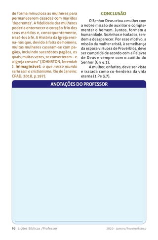16 Lições Bíblicas /Professor 2020 - Janeiro/Feveiro/Março
CONCLUSÃO
O Senhor Deus criou a mulher com
a nobre missão de auxiliar e comple-
mentar o homem. Juntos, formam a
humanidade. Sozinhos e isolados, ten-
dem a desaparecer. Por esse motivo, a
missão da mulher cristã, à semelhança
da esposa virtuosa de Provérbios, deve
ser cumprida de acordo com a Palavra
de Deus e sempre com o auxílio do
Senhor (Gn 4.1).
A mulher, enfatizo, deve ser vista
e tratada como co-herdeira da vida
eterna (1 Pe 3.7).
de forma minuciosa as mulheres para
permanecerem casadas com maridos
‘descrentes’. A fidelidade das mulheres
poderia enternecer o coração frio dos
seus maridos e, consequentemente,
trazê-los à fé. A História da Igreja ensi-
na-nos que, devido à falta de homens,
muitas mulheres casaram-se com pa-
gãos, incluindo sacerdotes pagãos, os
quais, muitas vezes, se converteram – e
a igreja cresceu” (JOHNSTON, Jeremiah
J. Inimaginável: o que nosso mundo
seria sem o cristianismo. Rio de Janeiro:
CPAD, 2018, p.197).
ANOTAÇÕESDOPROFESSOR
 