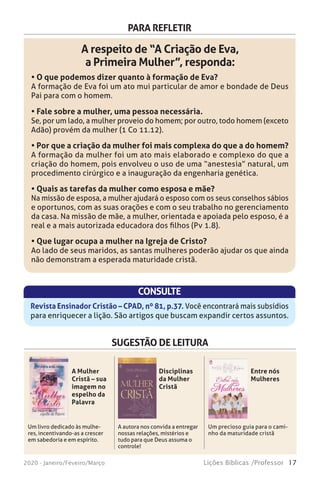 17Lições Bíblicas /Professor2020 - Janeiro/Feveiro/Março
PARA REFLETIR
A respeito de “A Criação de Eva,
a Primeira Mulher”, responda:
• O que podemos dizer quanto à formação de Eva?
A formação de Eva foi um ato mui particular de amor e bondade de Deus
Pai para com o homem.
• Fale sobre a mulher, uma pessoa necessária.
Se, por um lado, a mulher proveio do homem; por outro, todo homem (exceto
Adão) provém da mulher (1 Co 11.12).
• Por que a criação da mulher foi mais complexa do que a do homem?
A formação da mulher foi um ato mais elaborado e complexo do que a
criação do homem, pois envolveu o uso de uma “anestesia” natural, um
procedimento cirúrgico e a inauguração da engenharia genética.
• Quais as tarefas da mulher como esposa e mãe?
Na missão de esposa, a mulher ajudará o esposo com os seus conselhos sábios
e oportunos, com as suas orações e com o seu trabalho no gerenciamento
da casa. Na missão de mãe, a mulher, orientada e apoiada pelo esposo, é a
real e a mais autorizada educadora dos filhos (Pv 1.8).
• Que lugar ocupa a mulher na Igreja de Cristo?
Ao lado de seus maridos, as santas mulheres poderão ajudar os que ainda
não demonstram a esperada maturidade cristã.
CONSULTE
Revista Ensinador Cristão – CPAD, nº 81, p.37. Você encontrará mais subsídios
para enriquecer a lição. São artigos que buscam expandir certos assuntos.
SUGESTÃO DE LEITURA
Um livro dedicado às mulhe-
res, incentivando-as a crescer
em sabedoria e em espírito.
A autora nos convida a entregar
nossas relações, mistérios e
tudo para que Deus assuma o
controle!
Um precioso guia para o cami-
nho da maturidade cristã
A Mulher
Cristã – sua
imagem no
espelho da
Palavra
Disciplinas
da Mulher
Cristã
Entre nós
Mulheres
 