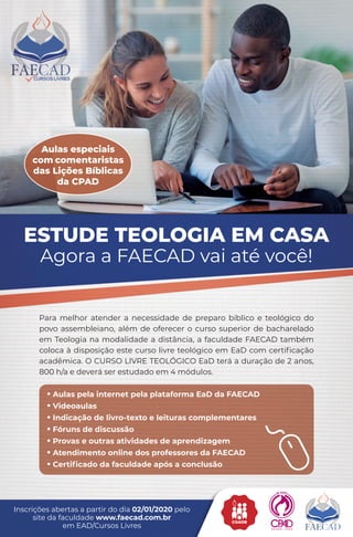 Para melhor atender a necessidade de preparo bíblico e teológico do
povo assembleiano, além de oferecer o curso superior de bacharelado
em Teologia na modalidade a distância, a faculdade FAECAD também
coloca à disposição este curso livre teológico em EaD com certificação
acadêmica. O CURSO LIVRE TEOLÓGICO EaD terá a duração de 2 anos,
800 h/a e deverá ser estudado em 4 módulos.
• Aulas pela internet pela plataforma EaD da FAECAD
• Videoaulas
• Indicação de livro-texto e leituras complementares
• Fóruns de discussão
• Provas e outras atividades de aprendizagem
• Atendimento online dos professores da FAECAD
• Certificado da faculdade após a conclusão
Inscrições abertas a partir do dia 02/01/2020 pelo
site da faculdade www.faecad.com.br
em EAD/Cursos Livres
Aulas especiais
com comentaristas
das Lições Bíblicas
da CPAD
TEASER FAECAD_138x210mm.indd 1 02/10/19 17:27
 