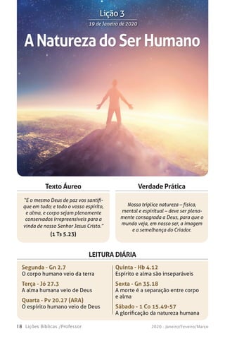 18 Lições Bíblicas /Professor 2020 - Janeiro/Feveiro/Março
Verdade Prática
“E o mesmo Deus de paz vos santifi-
que em tudo; e todo o vosso espírito,
e alma, e corpo sejam plenamente
conservados irrepreensíveis para a
vinda de nosso Senhor Jesus Cristo.”
(1 Ts 5.23)
Nossa tríplice natureza – física,
mental e espiritual – deve ser plena-
mente consagrada a Deus, para que o
mundo veja, em nosso ser, a imagem
e a semelhança do Criador.
Texto Áureo
LEITURA DIÁRIA
Segunda - Gn 2.7
O corpo humano veio da terra
Terça - Jó 27.3
A alma humana veio de Deus
Quarta - Pv 20.27 (ARA)
O espírito humano veio de Deus
Quinta - Hb 4.12
Espírito e alma são inseparáveis
Sexta - Gn 35.18
A morte é a separação entre corpo
e alma
Sábado - 1 Co 15.49-57
A glorificação da natureza humana
ANaturezadoSerHumano
19 de Janeiro de 202019 de Janeiro de 2020
Lição 3
 