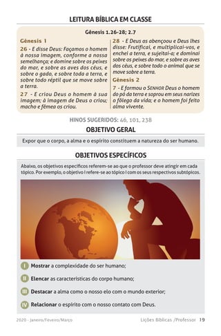 19Lições Bíblicas /Professor2020 - Janeiro/Feveiro/Março
OBJETIVO GERAL
Expor que o corpo, a alma e o espírito constituem a natureza do ser humano.
HINOS SUGERIDOS: 46, 101, 238
OBJETIVOS ESPECÍFICOS
Mostrar a complexidade do ser humano;
Elencar as características do corpo humano;
Destacar a alma como o nosso elo com o mundo exterior;
Relacionar o espírito com o nosso contato com Deus.
I
II
IV
III
Abaixo, os objetivos específicos referem-se ao que o professor deve atingir em cada
tópico. Por exemplo, o objetivo I refere-se ao tópico I com os seus respectivos subtópicos.
LEITURA BÍBLICA EM CLASSE
Gênesis 1
26 - E disse Deus: Façamos o homem
à nossa imagem, conforme a nossa
semelhança; e domine sobre os peixes
do mar, e sobre as aves dos céus, e
sobre o gado, e sobre toda a terra, e
sobre todo réptil que se move sobre
a terra. 
27 - E criou Deus o homem à sua
imagem; à imagem de Deus o criou;
macho e fêmea os criou. 
28 - E Deus os abençoou e Deus lhes
disse: Frutificai, e multiplicai-vos, e
enchei a terra, e sujeitai-a; e dominai
sobre os peixes do mar, e sobre as aves
dos céus, e sobre todo o animal que se
move sobre a terra. 
Gênesis 2
7 - E formou o SENHOR Deus o homem
do pó da terra e soprou em seus narizes
o fôlego da vida; e o homem foi feito
alma vivente.
Gênesis 1.26-28; 2.7
 