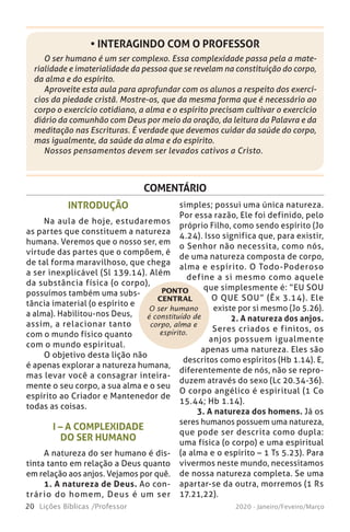 20 Lições Bíblicas /Professor 2020 - Janeiro/Feveiro/Março
COMENTÁRIO
O ser humano
é constituído de
corpo, alma e
espírito.
INTRODUÇÃO
Na aula de hoje, estudaremos
as partes que constituem a natureza
humana. Veremos que o nosso ser, em
virtude das partes que o compõem, é
de tal forma maravilhoso, que chega
a ser inexplicável (Sl 139.14). Além
da substância física (o corpo),
possuímos também uma subs-
tância imaterial (o espírito e
a alma). Habilitou-nos Deus,
assim, a relacionar tanto
com o mundo físico quanto
com o mundo espiritual.
O objetivo desta lição não
é apenas explorar a natureza humana,
mas levar você a consagrar inteira-
mente o seu corpo, a sua alma e o seu
espírito ao Criador e Mantenedor de
todas as coisas.
I – A COMPLEXIDADE
DO SER HUMANO
A natureza do ser humano é dis-
tinta tanto em relação a Deus quanto
em relação aos anjos. Vejamos por quê.
1. A natureza de Deus. Ao con-
trário do homem, Deus é um ser
simples; possui uma única natureza.
Por essa razão, Ele foi definido, pelo
próprio Filho, como sendo espírito (Jo
4.24). Isso significa que, para existir,
o Senhor não necessita, como nós,
de uma natureza composta de corpo,
alma e espírito. O Todo-Poderoso
define a si mesmo como aquele
que simplesmente é: “EU SOU
O QUE SOU” (Êx 3.14). Ele
existe por si mesmo (Jo 5.26).
2. A natureza dos anjos.
Seres criados e finitos, os
anjos possuem igualmente
apenas uma natureza. Eles são
descritos como espíritos (Hb 1.14). E,
diferentemente de nós, não se repro-
duzem através do sexo (Lc 20.34-36).
O corpo angélico é espiritual (1 Co
15.44; Hb 1.14).
3. A natureza dos homens. Já os
seres humanos possuem uma natureza,
que pode ser descrita como dupla:
uma física (o corpo) e uma espiritual
(a alma e o espírito – 1 Ts 5.23). Para
vivermos neste mundo, necessitamos
de nossa natureza completa. Se uma
apartar-se da outra, morremos (1 Rs
17.21,22).
PONTO
CENTRAL
O ser humano é um ser complexo. Essa complexidade passa pela a mate-
rialidade e imaterialidade da pessoa que se revelam na constituição do corpo,
da alma e do espírito.
Aproveite esta aula para aprofundar com os alunos a respeito dos exercí-
cios da piedade cristã. Mostre-os, que da mesma forma que é necessário ao
corpo o exercício cotidiano, a alma e o espírito precisam cultivar o exercício
diário da comunhão com Deus por meio da oração, da leitura da Palavra e da
meditação nas Escrituras. É verdade que devemos cuidar da saúde do corpo,
mas igualmente, da saúde da alma e do espírito.
Nossos pensamentos devem ser levados cativos a Cristo.
• INTERAGINDO COM O PROFESSOR
 