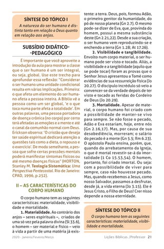 21Lições Bíblicas /Professor2020 - Janeiro/Feveiro/Março
SUBSÍDIO DIDÁTICO-
-PEDAGÓGICO
É importante que você aproveite a
introdução da aula para mostrar a classe
que o ser humano é um ser integral,
ou seja, global. Use este trecho para
aprofundar essa reflexão: “Considerar
o ser humano uma unidade condicional
resulta em várias implicações. Primeira:
o que afeta um elemento do ser huma-
no afeta a pessoa inteira. A Bíblia vê a
pessoa como um ser global, ‘e o que
toca numa parte afeta a totalidade’. Em
outras palavras, uma pessoa portadora
de doença crônica (no corpo) por certo
terá afetadas as emoções e a mente e até
o canal da comunhão normal com Deus.
Erickson observa: ‘O cristão que deseja
ter saúde espiritual dedicará atenção a
questões tais como a dieta, o repouso e
o exercício’. De modo semelhante, a pes-
soa que sofre certas pressões mentais
poderá manifestar sintomas físicos ou
até mesmo doenças físicas” (HORTON,
Stanley M. Teologia Sistemática: Uma
Perspectiva Pentecostal. Rio de Janeiro:
CPAD, 1996, p.252).
tente: a terra. Deus, pois, formou Adão,
o primeiro genitor da humanidade, do
pó de nosso planeta (Gn 2.7). O mesmo
pode-se dizer de Eva, que, provinda do
homem, possui a mesma substância
deste (Gn 2.21,22). Desde a sua criação,
o ser humano vem reproduzindo-se e
enchendo a terra (Gn 1.28; At 17.26).
2. Visibilidade e tangibilidade.
Envolto num corpo material, o ser hu-
mano pode ser visto e tocado. Aliás, a
visibilidade e a tangibilidade (aquilo que
se pode tocar) foram as provas que o
Senhor Jesus apresentou a Tomé como
evidências de sua ressurreição física (Jo
20.27). O discípulo incrédulo só veio a
convencer-se da verdade depois de ter
visto e tocado as feridas do Cordeiro
de Deus (Jo 20.29).
3. Mortalidade. Apesar de mate-
rial, o corpo humano foi criado com
a possibilidade de manter-se vivo
para sempre. Se não fosse o pecado,
Adão e Eva estariam, hoje, entre nós
(Gn 2.16,17). Mas, por causa de sua
desobediência, morreram; o salário
do pecado é a morte (Gn 5.5; Rm 6.23).
O apóstolo Paulo ensina, porém, que,
quando do arrebatamento da Igreja,
o que é mortal revestir-se-á da imor-
talidade (1 Co 15.53,54). O homem,
portanto, foi criado imortal. Ou seja:
com a possibilidade de viver para
sempre, caso não houvesse pecado.
Mas, quando recebemos a Jesus, como
nosso Salvador, passamos a desfrutar,
desde já, a vida eterna (Jo 3.15). Ele é
Jesus Cristo, o Filho de Deus! Crer nisso
depende a nossa eternidade.
II – AS CARACTERÍSTICAS DO
CORPO HUMANO
O corpo humano tem as seguintes
características: materialidade, visibili-
dade e mortalidade.
1. Materialidade. Ao contrário dos
anjos – seres espirituais –, criados de
uma só vez pela palavra divina (Sl 33.6),
o homem – ser material e físico – veio
à vida a partir de uma matéria já exis-
SÍNTESE DO TÓPICO I
A natureza do ser humano é dis-
tinta tanto em relação a Deus quanto
em relação aos anjos.
SÍNTESE DO TÓPICO II
O corpo humano tem as seguintes
características: materialidade, visibi-
lidade e mortalidade.
 