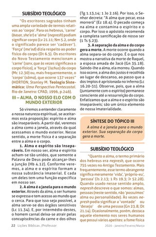 22 Lições Bíblicas /Professor 2020 - Janeiro/Feveiro/Março
III – ALMA, O NOSSO ELO COM O
MUNDO EXTERIOR
Só viremos a entender claramente
a nossa natureza espiritual, se aceitar-
mos esta proposição: espírito e alma
são inseparáveis. A partir daí, veremos
a alma como a janela, através da qual
acessamos o mundo exterior. Nesse
sentido, a morte física é a separação
entre a alma e o corpo.
1. Alma e espírito são insepa-
ráveis. Em nosso ser, alma e espírito
acham-se tão unidos, que somente a
Palavra de Deus pode alcançar-lhes
a junção (Hb 4.12). Conforme vere-
mos, a alma e o espírito formam a
nossa substância imaterial. E cada
um deles tem uma função específica
em nosso ser.
2. A alma é a janela para o mundo
exterior. Através da alma, o ser humano
se expressa e tem acesso ao mundo que
o cerca. Para que isso seja possível, a
alma serve-se dos órgãos sensitivos
(Lc 11.34). E, por intermédio destes,
o homem carnal deixa-se atrair pelas
concupiscências da carne e dos olhos
SUBSÍDIOTEOLÓGICO
“Os escritores sagrados tinham
uma ampla variedade de termos relati-
vos ao ‘corpo’. Para os hebreus, ‘carne’
(basar, she’er) e ‘alma’ (nepresh) podiam
significar corpo (Lv 21.11; Nm 5.2, onde
o significado parece ser ‘cadáver’).
‘Força’ (me’od) dizia respeito ao poder
físico do corpo (Dt 6.5). Os escritores
do Novo Testamento mencionam a
‘carne’ (sarx, que às vezes significava o
corpo físico), a ‘força’ (ischus) do corpo
(Mc 12.30) ou, mais frequentemente, o
‘corpo’ (sõma), que ocorre 137 vezes”
(HORTON, Stanley M. Teologia Siste-
mática: Uma Perspectiva Pentecostal.
Rio de Janeiro: CPAD, 1996, p.246).
(Tg 1.13,14; 1 Jo 2.16). Por isso, o Se-
nhor decreta: “A alma que pecar, essa
morrerá” (Ez 18.4). O pecado começa
na alma e contamina o espírito e o
corpo. Por isso o apóstolo recomenda
a completa santificação de nosso ser
(1 Ts 5.23).
3. A separação da alma e do corpo
gera a morte. A morte ocorre quando a
alma separa-se do corpo. É o que nos
mostra a narrativa da morte de Raquel,
a esposa amada de Jacó (Gn 35.18).
Saindo-lhe a alma, ela morreu. Quando
isso ocorre, a alma dos justos é recolhida
ao lugar de descanso, ao passo que a
dos ímpios é aprisionada no inferno (Lc
16.20-31). Observe, pois, que a alma
(juntamente com o espírito) permanece
consciente até a ressurreição do corpo.
Enfatizamos que a alma e o espírito são
inseparáveis; são um único elemento
de nossa imaterialidade.
SÍNTESE DO TÓPICO III
A alma é a janela para o mundo
exterior. Sua separação do corpo
gera a morte.
SUBSÍDIOTEOLÓGICO
“Quanto a alma, o termo primário
dos hebreus era nepresh, que ocorre
755 vezes no Antigo Testamento. Mais
frequentemente, esse termo abrangente
significa meramente ‘vida’, ‘próprio-eu’,
‘pessoa’ (Js 2.13; 1 Rs 19.3; Jr 52.28).
Quando usado nesse sentido amplo,
nepresh descreve o que somos: almas,
pessoas (neste sentido, não ‘possuímos’
alma ou personalidade). Às vezes ne-
presh podia significar a ‘vontade’ ̶ ou
‘desejo’ ̶ de uma pessoa (Gn 23.8; Dt
21.14). Ocasionalmente, porém, destaca
aquele elemento nos seres humanos
que possui vários apetites: a fome física
 