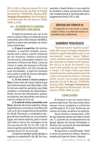 23Lições Bíblicas /Professor2020 - Janeiro/Feveiro/Março
IV – O ESPÍRITO E O NOSSO
CONTATO COM DEUS
O espírito humano, por ser o elo
entre o corpo e Deus, é a sede de nossa
comunhão com o Pai Celeste. Na Bíblia,
espírito e alma são tomados, às vezes,
como sinônimos.
1. O que é o espírito. Em termos
simples, o espírito compõe, junta-
mente com a alma, a parte imaterial
do ser humano. Embora distintos
um do outro, não podem separar-se;
somente a Palavra de Deus, como já
vimos, é capaz de alcançar a divisão
entre ambos (Hb 4.12). Em virtude de
suas faculdades, o espírito humano
atua como a sede de nossas afeições
espirituais (Sl 77.3,6).
2. O elo entre o nosso corpo e
Deus. É por meio de nosso espírito que
nos comunicamos com Deus (Ap 1.10).
Foi em seu espírito, portanto, que João
recebeu a revelação do Apocalipse.
Paulo, no serviço missionário, estava,
no espírito, em comunhão com Deus e
com os irmãos (1 Co 5.4).
3. A sede de nossa comunhão com
Deus. Através de nosso espírito, temos
experiências e encontros com Deus (Sl
143.4,7). Eis a experiência do profeta
(Is 26.9). Portanto, a verdadeira ale-
gria divina manifesta-se, em primeiro
lugar, em nosso espírito, pois é neste
que todo o nosso ser consagra-se ao
serviço divino (Sl 51.12; Rm 1.9). O
nosso espírito tanto fala em mistérios
quanto ora (1 Co 14.2,14,16).
O espírito também pode abrigar o
orgulho e a soberba (Pv 16.18). Por isso,
SÍNTESE DO TÓPICO IV
O espírito é o elo entre o nosso
corpo e Deus, é a sede da nossa co-
munhão com o Altíssimo.
SUBSÍDIO TEOLÓGICO
“O termo ruach é ‘espírito’, encon-
trado 387 vezes no Antigo Testamento.
Embora o significado básico seja ‘ar em
movimento’, ‘vento’, ‘sopro’, ‘hábito’,
ruach também denota ‘a totalidade
da consciência imaterial do homem’
(Pv 16.32; Is 26.9). Em Daniel 7.15,
ruach está contido no seu invólucro,
o ‘corpo’. J. B. Payne indica que tanto
nepresh quanto ruach podem partir do
corpo na ocasião da morte e, mesmo
assim, existir num estado separado
dele (Gn 35.18; Sl 86.13)” (HORTON,
Stanley (Ed). Teologia Sistemática:
Uma Perspectiva Pentecostal. Rio de
Janeiro: CPAD, 1996, p.247).
(Dt 12.20), o impulso sexual (Jr 2.24)
e o desejo moral (Is 26.8,9), no Antigo
Testamento” (HORTON, Stanley (Ed).
Teologia Sistemática: Uma Perspecti-
va Pentecostal. Rio de Janeiro: CPAD,
1996, p.246).
CONCLUSÃO
O homem é um ser tanto físico
quanto espiritual. Por essa razão, Deus
requer nossa completa e uniforme
santificação (1 Ts 5.23). Temos de ser
santos no corpo, na alma e no espírito.
Jesus morreu e ressuscitou, a fim
de que sejamos santos em todo o nosso
ser. E, quando do arrebatamento da
Igreja, apesar de nossas limitações, o
Senhor nos revestirá da imortalidade
e da incorruptibilidade.
Busquemos a santificação. Todo
o nosso ser pertence a Deus. Somos o
templo do Espírito Santo. Aleluia!
quando o ímpio falece, o seu espírito
(e também a alma, porquanto ambos
são inseparáveis) é aprisionado até o
julgamento final (1 Pe 3.19).
 