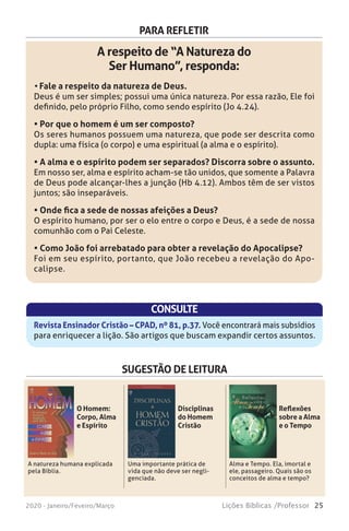 25Lições Bíblicas /Professor2020 - Janeiro/Feveiro/Março
PARA REFLETIR
A respeito de “A Natureza do
Ser Humano”, responda:
• Fale a respeito da natureza de Deus.
Deus é um ser simples; possui uma única natureza. Por essa razão, Ele foi
definido, pelo próprio Filho, como sendo espírito (Jo 4.24).
• Por que o homem é um ser composto?
Os seres humanos possuem uma natureza, que pode ser descrita como
dupla: uma física (o corpo) e uma espiritual (a alma e o espírito).
• A alma e o espírito podem ser separados? Discorra sobre o assunto.
Em nosso ser, alma e espírito acham-se tão unidos, que somente a Palavra
de Deus pode alcançar-lhes a junção (Hb 4.12). Ambos têm de ser vistos
juntos; são inseparáveis.
• Onde fica a sede de nossas afeições a Deus?
O espírito humano, por ser o elo entre o corpo e Deus, é a sede de nossa
comunhão com o Pai Celeste.
• Como João foi arrebatado para obter a revelação do Apocalipse?
Foi em seu espírito, portanto, que João recebeu a revelação do Apo-
calipse.
CONSULTE
Revista Ensinador Cristão – CPAD, nº 81, p.37. Você encontrará mais subsídios
para enriquecer a lição. São artigos que buscam expandir certos assuntos.
SUGESTÃO DE LEITURA
A natureza humana explicada
pela Bíblia.
Uma importante prática de
vida que não deve ser negli-
genciada.
Alma e Tempo. Ela, imortal e
ele, passageiro. Quais são os
conceitos de alma e tempo?
O Homem:
Corpo, Alma
e Espírito
Disciplinas
do Homem
Cristão
Reflexões
sobre a Alma
e o Tempo
 
