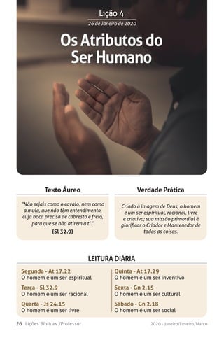 26 Lições Bíblicas /Professor 2020 - Janeiro/Feveiro/Março
Verdade Prática
“Não sejais como o cavalo, nem como
a mula, que não têm entendimento,
cuja boca precisa de cabresto e freio,
para que se não atirem a ti.”
(Sl 32.9)
Criado à imagem de Deus, o homem
é um ser espiritual, racional, livre
e criativo; sua missão primordial é
glorificar o Criador e Mantenedor de
todas as coisas.
Texto Áureo
LEITURA DIÁRIA
Segunda - At 17.22
O homem é um ser espiritual
Terça - Sl 32.9
O homem é um ser racional
Quarta - Js 24.15
O homem é um ser livre
Quinta - At 17.29
O homem é um ser inventivo
Sexta - Gn 2.15
O homem é um ser cultural
Sábado - Gn 2.18
O homem é um ser social
OsAtributosdo
SerHumano
26 de Janeiro de 202026 de Janeiro de 2020
Lição 4
 