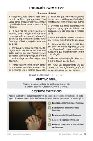 27Lições Bíblicas /Professor2020 - Janeiro/Feveiro/Março
OBJETIVO GERAL
Mostrar a complexidade do ser humano, pois ele
é um ser espiritual, racional, livre e criativo.
HINOS SUGERIDOS: 25, 111, 242
OBJETIVOS ESPECÍFICOS
Explicar aespiritualidadehumana;
Radiografar a racionalidade
humana;
Expor a sociabilidade humana;
Aclarar a liberdade humana;
Pontuar o trabalho e a criativida-
de humana.
I
II
III
IV
V
Abaixo, os objetivos específicos referem-se ao que o professor deve atingir em cada
tópico. Por exemplo, o objetivo I refere-se ao tópico I com os seus respectivos subtópicos.
LEITURA BÍBLICA EM CLASSE
Romanos 12.1-10
1 - Rogo-vos, pois, irmãos, pela com-
paixão de Deus, que apresenteis o
vosso corpo em sacrifício vivo, santo e
agradável a Deus, que é o vosso culto
racional.
2 - E não vos conformeis com este
mundo, mas transformai-vos pela
renovação do vosso entendimento,
para que experimenteis qual seja a
boa, agradável e perfeita vontade
de Deus.
3 - Porque, pela graça que me é dada,
digo a cada um dentre vós que não
saiba mais do que convém saber, mas
que saiba com temperança, conforme
a medida da fé que Deus repartiu a
cada um.
4 - Porque assim como em um corpo
temos muitos membros, e nem todos
os membros têm a mesma operação,
5 - assim nós, que somos muitos, somos
um só corpo em Cristo, mas individual-
mente somos membros uns dos outros.
6 - De modo que, tendo diferentes dons,
segundo a graça que nos é dada: se é
profecia, seja ela segundo a medida
da fé;
7 - se é ministério, seja em ministrar;
se é ensinar, haja dedicação ao ensino;
8 - ou o que exorta, use esse dom
em exortar; o que reparte, faça-o
com liberalidade; o que preside, com
cuidado; o que exercita misericórdia,
com alegria.
9 - O amor seja não fingido. Aborrecei
o mal e apegai-vos ao bem.
10 - Amai-vos cordialmente uns aos
outros com amor fraternal, preferin-
do-vos em honra uns aos outros.
 