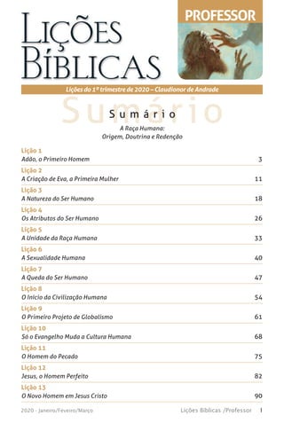 1Lições Bíblicas /Professor2020 - Janeiro/Feveiro/Março
SumárioS u m á r i o
Liçõesdo1ºtrimestrede2020 – Claudionor de Andrade
A Raça Humana:
Origem, Doutrina e Redenção
PROFESSOR
Lição 1
Adão, o Primeiro Homem 3
Lição 2
A Criação de Eva, a Primeira Mulher 11
Lição 3
A Natureza do Ser Humano 18
Lição 4
Os Atributos do Ser Humano 26
Lição 5
A Unidade da Raça Humana 33
Lição 6
A Sexualidade Humana 40
Lição 7
A Queda do Ser Humano 47
Lição 8
O Início da Civilização Humana 54
Lição 9
O Primeiro Projeto de Globalismo 61
Lição 10
Só o Evangelho Muda a Cultura Humana 68
Lição 11
O Homem do Pecado 75
Lição 12
Jesus, o Homem Perfeito 82
Lição 13
O Novo Homem em Jesus Cristo 90
 