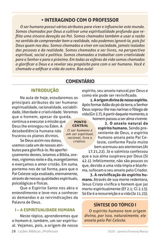 28 Lições Bíblicas /Professor 2020 - Janeiro/Feveiro/Março
COMENTÁRIO
O ser humano é
um ser espiritual,
racional, livre e
criativo.
INTRODUÇÃO
Na aula de hoje, estudaremos os
principais atributos do ser humano:
espiritualidade, racionalidade, sociabili-
dade, liberdade e criatividade. Veremos
que o homem, apesar da queda,
continua a executar a missão que
Deus lhe entregou no Éden. A
desobediência humana não
frustrou os planos divinos.
Se Deus assim nos dotou,
usemos cada um de nossos atri-
butos para glorificá-lo. No aperfei-
çoamento destes, leiamos a Bíblia, ore-
mos,vigiemosnoiteedia,evangelizemos
e exerçamos o amor cristão. Em suma,
portemo-nos de tal forma, para que o
Pai Celeste seja exaltado, eternamente,
através de nossas qualidades espirituais,
psicológicas e físicas.
Que o Espírito Santo nos abra o
entendimento e leve-nos a conhecer
as demandas e as reivindicações da
Palavra de Deus.
I – A ESPIRITUALIDADE HUMANA
Neste tópico, aprenderemos que
o homem é, também, um ser espiritu-
al. Vejamos, pois, a origem de nosso
espírito, seu anseio natural por Deus e
como ele pode ser revivificado.
1.Aorigemdivinadenossoespírito.
ApósformarAdãodopódaterra,oSenhor
Deus soprou-lhe nas narinas o fôlego de
vida(Gn2.7).Apartirdaquelemomento,o
homempassouaseralmavivente.
2. O anseio natural do
espírito humano. Sendo pro-
veniente de Deus, o espírito
humano anseia pelo Pai Ce-
leste, conforme Paulo muito
bem acentuou aos atenienses (At
17.21,22). Já o salmista confessou
que a sua alma suspirava por Deus (Sl
42.1). Infelizmente, não são poucos os
que, devido a uma vida ímpia e blasfe-
ma, sufocam o seu anseio pelo Criador.
3. A revivificação do espírito hu-
mano. Através de sua morte redentora,
Jesus Cristo vivifica o homem que jaz
morto espiritualmente (Ef 2.1; Cl 2.13).
Só Ele é a ressurreição e a vida (Jo 11.25).
PONTO
CENTRAL
O ser humano possui vários atributos para viver e influenciar este mundo.
Somos chamados por Deus a cultivar uma espiritualidade profunda que re-
flita uma sincera devoção ao Pai. Somos chamados também a usar a razão
no sentido de compreender bem a realidade, não podemos ignorá-la, pois foi
Deus quem nos deu. Somos chamados a viver em sociedade, jamais isolados
das pessoas e da realidade. Somos chamados a ser livres, na perspectiva
espiritual, social e política. Somos chamados a trabalhar com criatividade
para o Senhor e para o próximo. Em todas as esferas da vida somos chamados
a glorificar a Deus e a revelar seu propósito para com o ser humano. Você é
chamado a edificar a vida do outro. Boa aula!
• INTERAGINDO COM O PROFESSOR
SÍNTESE DO TÓPICO I
O espírito humano tem origem
divina, por isso, naturalmente, ele
anseia pelo Pai Celeste.
 