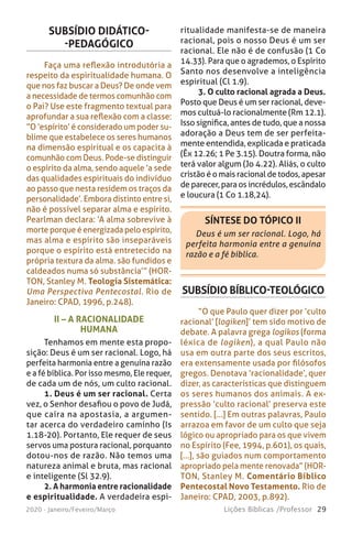 29Lições Bíblicas /Professor2020 - Janeiro/Feveiro/Março
SUBSÍDIO DIDÁTICO-
-PEDAGÓGICO
Faça uma reflexão introdutória a
respeito da espiritualidade humana. O
que nos faz buscar a Deus? De onde vem
a necessidade de termos comunhão com
o Pai? Use este fragmento textual para
aprofundar a sua reflexão com a classe:
“O ‘espírito’ é considerado um poder su-
blime que estabelece os seres humanos
na dimensão espiritual e os capacita à
comunhão com Deus. Pode-se distinguir
o espírito da alma, sendo aquele ‘a sede
das qualidades espirituais do indivíduo
ao passo que nesta residem os traços da
personalidade’. Embora distinto entre si,
não é possível separar alma e espírito.
Pearlman declara: ‘A alma sobrevive à
morte porque é energizada pelo espírito,
mas alma e espírito são inseparáveis
porque o espírito está entretecido na
própria textura da alma. são fundidos e
caldeados numa só substância’” (HOR-
TON, Stanley M. Teologia Sistemática:
Uma Perspectiva Pentecostal. Rio de
Janeiro: CPAD, 1996, p.248).
ritualidade manifesta-se de maneira
racional, pois o nosso Deus é um ser
racional. Ele não é de confusão (1 Co
14.33). Para que o agrademos, o Espírito
Santo nos desenvolve a inteligência
espiritual (Cl 1.9).
3. O culto racional agrada a Deus.
Posto que Deus é um ser racional, deve-
mos cultuá-lo racionalmente (Rm 12.1).
Isso significa, antes de tudo, que a nossa
adoração a Deus tem de ser perfeita-
mente entendida, explicada e praticada
(Êx 12.26; 1 Pe 3.15). Doutra forma, não
terá valor algum (Jo 4.22). Aliás, o culto
cristão é o mais racional de todos, apesar
de parecer, para os incrédulos, escândalo
e loucura (1 Co 1.18,24).
SÍNTESE DO TÓPICO II
Deus é um ser racional. Logo, há
perfeita harmonia entre a genuína
razão e a fé bíblica.
II – A RACIONALIDADE
HUMANA
Tenhamos em mente esta propo-
sição: Deus é um ser racional. Logo, há
perfeita harmonia entre a genuína razão
e a fé bíblica. Por isso mesmo, Ele requer,
de cada um de nós, um culto racional.
1. Deus é um ser racional. Certa
vez, o Senhor desafiou o povo de Judá,
que caíra na apostasia, a argumen-
tar acerca do verdadeiro caminho (Is
1.18-20). Portanto, Ele requer de seus
servos uma postura racional, porquanto
dotou-nos de razão. Não temos uma
natureza animal e bruta, mas racional
e inteligente (Sl 32.9).
2. A harmonia entre racionalidade
e espiritualidade. A verdadeira espi-
SUBSÍDIO BÍBLICO-TEOLÓGICO
“O que Paulo quer dizer por ‘culto
racional’ [logiken]’ tem sido motivo de
debate. A palavra grega logikos (forma
léxica de logiken), a qual Paulo não
usa em outra parte dos seus escritos,
era extensamente usada por filósofos
gregos. Denotava ‘racionalidade’, quer
dizer, as características que distinguem
os seres humanos dos animais. A ex-
pressão ‘culto racional’ preserva este
sentido. [...] Em outras palavras, Paulo
arrazoa em favor de um culto que seja
lógico ou apropriado para os que vivem
no Espírito (Fee, 1994, p.601), os quais,
[...], são guiados num comportamento
apropriado pela mente renovada” (HOR-
TON, Stanley M. Comentário Bíblico
Pentecostal Novo Testamento. Rio de
Janeiro: CPAD, 2003, p.892).
 