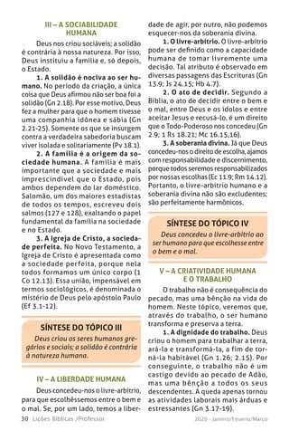 30 Lições Bíblicas /Professor 2020 - Janeiro/Feveiro/Março
III – A SOCIABILIDADE
HUMANA
Deus nos criou sociáveis; a solidão
é contrária à nossa natureza. Por isso,
Deus instituiu a família e, só depois,
o Estado.
1. A solidão é nociva ao ser hu-
mano. No período da criação, a única
coisa que Deus afirmou não ser boa foi a
solidão (Gn 2.18). Por esse motivo, Deus
fez a mulher para que o homem tivesse
uma companhia idônea e sábia (Gn
2.21-25). Somente os que se insurgem
contra a verdadeira sabedoria buscam
viver isolada e solitariamente (Pv 18.1).
2. A família é a origem da so-
ciedade humana. A família é mais
importante que a sociedade e mais
imprescindível que o Estado, pois
ambos dependem do lar doméstico.
Salomão, um dos maiores estadistas
de todos os tempos, escreveu dois
salmos (127 e 128), exaltando o papel
fundamental da família na sociedade
e no Estado.
3. A Igreja de Cristo, a socieda-
de perfeita. No Novo Testamento, a
Igreja de Cristo é apresentada como
a sociedade perfeita, porque nela
todos formamos um único corpo (1
Co 12.13). Essa união, impensável em
termos sociológicos, é denominada o
mistério de Deus pelo apóstolo Paulo
(Ef 3.1-12).
SÍNTESE DO TÓPICO III
Deus criou os seres humanos gre-
gários e sociais; a solidão é contrária
à natureza humana.
SÍNTESE DO TÓPICO IV
Deus concedeu o livre-arbítrio ao
ser humano para que escolhesse entre
o bem e o mal.
dade de agir, por outro, não podemos
esquecer-nos da soberania divina.
1. O livre-arbítrio. O livre-arbítrio
pode ser definido como a capacidade
humana de tomar livremente uma
decisão. Tal atributo é observado em
diversas passagens das Escrituras (Gn
13.9; Js 24.15; Hb 4.7).
2. O ato de decidir. Segundo a
Bíblia, o ato de decidir entre o bem e
o mal, entre Deus e os ídolos e entre
aceitar Jesus e recusá-lo, é um direito
que o Todo-Poderoso nos concedeu (Gn
2.9; 1 Rs 18.21; Mc 16.15,16).
3. A soberania divina. Já que Deus
concedeu-nosodireitodeescolha,ajamos
com responsabilidade e discernimento,
porque todos seremos responsabilizados
por nossas escolhas (Ec 11.9; Rm 14.12).
Portanto, o livre-arbítrio humano e a
soberania divina não são excludentes;
são perfeitamente harmônicos.
IV – A LIBERDADE HUMANA
Deus concedeu-nos o livre-arbítrio,
para que escolhêssemos entre o bem e
o mal. Se, por um lado, temos a liber-
V – A CRIATIVIDADE HUMANA
E O TRABALHO
O trabalho não é consequência do
pecado, mas uma bênção na vida do
homem. Neste tópico, veremos que,
através do trabalho, o ser humano
transforma e preserva a terra.
1. A dignidade do trabalho. Deus
criou o homem para trabalhar a terra,
ará-la e transformá-la, a fim de tor-
ná-la habitável (Gn 1.26; 2.15). Por
conseguinte, o trabalho não é um
castigo devido ao pecado de Adão,
mas uma bênção a todos os seus
descendentes. A queda apenas tornou
as atividades laborais mais árduas e
estressantes (Gn 3.17-19).
 