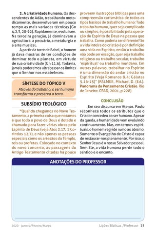 31Lições Bíblicas /Professor2020 - Janeiro/Feveiro/Março
2. A criatividade humana. Os des-
cendentes de Adão, trabalhando meto-
dicamente, desenvolveram em pouco
tempo as mais variadas técnicas (Gn
4.2,3, 20-22). Rapidamente, evoluíram.
Na terceira geração, já dominavam a
agricultura, a pecuária, a metalurgia e
a arte musical.
A partir da torre de Babel, o homem
já dava mostras de ter condições de
dominar todo o planeta, em virtude
de sua criatividade (Gn 11.6). Todavia,
jamais poderemos ultrapassar os limites
que o Senhor nos estabeleceu.
SÍNTESE DO TÓPICO V
Através do trabalho, o ser humano
transforma e preserva a terra.
proveem ilustrações bíblicas para uma
compreensão carismática de todos os
tipos básicos de trabalho humano: Todo
trabalho humano, quer seja complicado
ou simples, é possibilitado pela opera-
ção do Espírito de Deus na pessoa que
trabalha. Como poderia ser diferente? Se
a vida inteira do cristão é por definição
uma vida no Espírito, então o trabalho
não pode ser exceção, quer seja trabalho
religioso ou trabalho secular, trabalho
‘espiritual’ ou trabalho mundano. Em
outras palavras, trabalhar no Espírito
é uma dimensão do andar cristão no
Espírito (Veja Romanos 8.4; Gálatas
5.16-25)” (PALMER, Michael D. (Ed.).
Panorama do Pensamento Cristão. Rio
de Janeiro: CPAD, 2001, p.228).
SUBSÍDIO TEOLÓGICO
“Quando chegamos no Novo Tes-
tamento, a primeira coisa que notamos
é que todo o povo de Deus é dotado e
chamado para fazer várias obras pelo
Espírito de Deus (veja Atos 2.17; 1 Co-
ríntios 12.7), e não apenas as pessoas
especiais como os artesãos do Templo,
reis ou profetas. Colocado no contexto
do novo concerto, as passagens do
Antigo Testamento citadas há pouco
CONCLUSÃO
Em seu discurso em Atenas, Paulo
reconhece todos os atributos que o
Criador concedeu ao ser humano. Apesar
da queda, a humanidade vem evoluindo
continuamente. Mas, em termos espiri-
tuais, o homem regride rumo ao abismo.
Somente o Evangelho de Cristo é capaz
de restaurar-nos plenamente. Por isso, o
Senhor Jesus é o nosso Salvador pessoal.
Sem Ele, a vida humana perde todo o
sentido e o encanto.
ANOTAÇÕESDOPROFESSOR
 