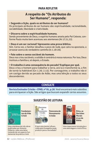 32 Lições Bíblicas /Professor 2020 - Janeiro/Feveiro/Março
PARA REFLETIR
A respeito de “Os Atributos do
Ser Humano”, responda:
• Segundo a lição, quais os atributos do ser humano?
Os principais atributos do ser humano são: espiritualidade, racionalidade,
sociabilidade, liberdade e criatividade.
• Discorra sobre a espiritualidade humana.
Sendo proveniente de Deus, o espírito humano anseia pelo Pai Celeste, con-
forme Paulo muito bem acentuou aos atenienses (At 17.21,22).
• Deus é um ser racional? Apresente uma prova bíblica.
Sim. Certa vez, o Senhor desafiou o povo de Judá, que caíra na apostasia, a
arrazoar acerca do verdadeiro caminho (Is 1.18-20).
• Fale sobre o senso sociável do homem.
Deus nos criou sociáveis; a solidão é contrária à nossa natureza. Por isso, Deus
instituiu a família e, só depois, o Estado.
• O trabalho é uma consequência do pecado? Explique por quê.
Deus criou o homem para trabalhar a terra, ará-la e transformá-la, a fim
de torná-la habitável (Gn 1.26; 2.15). Por conseguinte, o trabalho não é
um castigo devido ao pecado de Adão, mas uma bênção a todos os seus
descendentes.
CONSULTE
Revista Ensinador Cristão – CPAD, nº 81, p.38. Você encontrará mais subsídios
para enriquecer a lição. São artigos que buscam expandir certos assuntos.
SUGESTÃO DE LEITURA
Uma coletânea de três obras
publicadas por Antonio
Gilberto, cada uma delas
tratando de um aspecto fun-
damental da prática cristã.
O que uma mente influen-
ciada pelo Evangelho pode
produzir para a sociedade?
Uma importante introdução e
uma abordagem cristã à Ética.
Fundamen-
tos da Vida
Cristã
Panorama do
Pensamento
Cristão
Ética, as
Decisões
Morais
à Luz da
Bíblia
ento em Cristo
ie de lições sobre os ensinos básicos da fé cristã, destinadas prin-
nte ao novo crente. Um manual de orientação e preparo de candi-
o batismo em águas, útil também para classes de estudo bíblico.
– o livro, a história, a mensagem
a apresenta, de maneira condensada, os pontos mais significa-
história da Bíblia, oferece a classificação e as principais divisões
s os livros que compõe o Antigo e o Novo Testamento, e registra
rinas bíblicas fundamentais.
ca do Evangelismo Pessoal
gelismo pessoal foi empregado por Jesus e seus apóstolos no
o, e tem sido usado pelos evangélicos através dos séculos. De
idática, esta obra reúne todos os pontos-chave do tema.
Este livro é uma coletânea de três
obras publicadas pelo pastor Antonio
Gilberto, cada uma delas tratando de
um aspecto fundamental da prática
cristã: o discipulado, o estudo da Bíblia
e a evangelização.
O novo convertido senti-
rá que estas palavras de
orientação, conselho e en-
corajamento foram escri-
tas com ele em vista, seja
homem, seja mulher, crian-
ça ou jovem.
Por outro lado, cremos que
os veteranos na fé, expe-
rientes na jornada da vida
espiritual, verão alguma
utilidade e sentirão algu-
ma inspiração nesta série
de lições, apesar de sua
singeleza.
 