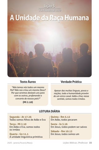 33Lições Bíblicas /Professor2020 - Janeiro/Feveiro/Março
Verdade Prática
“Não temos nós todos um mesmo
Pai? Não nos criou um mesmo Deus?
Por que seremos desleais uns para
com os outros, profanando o
concerto de nossos pais?”
(Ml 2.10)
Apesar das muitas línguas, povos e
nações, toda a humanidade provém
de um único casal: Adão e Eva; nesse
sentido, somos todos irmãos.
Texto Áureo
LEITURA DIÁRIA
Segunda - At 17.26
Todos somos filhos de Adão e Eva
Terça - Ml 2.10
Em Adão e Eva, somos todos
os irmãos
Quarta - Gn 11.1
A unidade linguística primitiva
Quinta - Rm 5.12
Em Adão, todos pecaram
Sexta - Jo 3.16
Em Jesus, todos podem ser salvos
Sábado - Rm 10.12
Em Jesus, todos somos um
AUnidadedaRaçaHumana
2 de Fevereiro de 20202 de Fevereiro de 2020
Lição 5
 