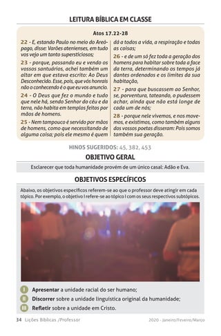 34 Lições Bíblicas /Professor 2020 - Janeiro/Feveiro/Março
OBJETIVO GERAL
Esclarecer que toda humanidade provém de um único casal: Adão e Eva.
OBJETIVOS ESPECÍFICOS
Apresentar a unidade racial do ser humano;
Discorrer sobre a unidade linguística original da humanidade;
Refletir sobre a unidade em Cristo.
I
II
III
Abaixo, os objetivos específicos referem-se ao que o professor deve atingir em cada
tópico. Por exemplo, o objetivo I refere-se ao tópico I com os seus respectivos subtópicos.
HINOS SUGERIDOS: 45, 382, 453
LEITURA BÍBLICA EM CLASSE
22 - E, estando Paulo no meio do Areó-
pago, disse: Varões atenienses, em tudo
vos vejo um tanto supersticiosos;
23 - porque, passando eu e vendo os
vossos santuários, achei também um
altar em que estava escrito: Ao Deus
Desconhecido.Esse,pois,quevóshonrais
nãooconhecendoéoqueeuvosanuncio.
24 - O Deus que fez o mundo e tudo
que nele há, sendo Senhor do céu e da
terra, não habita em templos feitos por
mãos de homens.
25 - Nem tampouco é servido por mãos
de homens, como que necessitando de
alguma coisa; pois ele mesmo é quem
dá a todos a vida, a respiração e todas
as coisas;
26 - e de um só fez toda a geração dos
homens para habitar sobre toda a face
da terra, determinando os tempos já
dantes ordenados e os limites da sua
habitação,
27 - para que buscassem ao Senhor,
se, porventura, tateando, o pudessem
achar, ainda que não está longe de
cada um de nós;
28 - porque nele vivemos, e nos move-
mos, e existimos, como também alguns
dos vossos poetas disseram: Pois somos
também sua geração.
Atos 17.22-28
 