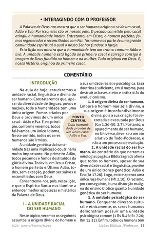 35Lições Bíblicas /Professor2020 - Janeiro/Feveiro/Março
COMENTÁRIO
Toda humani-
dade provém de
um único casal:
Adão e Eva.
INTRODUÇÃO
Na aula de hoje, estudaremos a
unidade racial, linguística e divina do
ser humano. Constataremos que, ape-
sar da diversidade de línguas, povos e
nações, toda a humanidade tem uma
única origem. Fomos criados por
Deus e provimos de um único
casal – Adão e Eva. E, no princí-
pio, conforme veremos, todos
falávamos um único idioma.
Nesse sentido, todos os seres
humanos são irmãos.
A unidade genética da huma-
nidade traz uma implicação doutrinária
muito importante. No primeiro Adão,
todos pecamos e fomos destituídos da
glória divina. Todavia, em Jesus Cristo,
o homem perfeito e Último Adão, to-
dos, sem exceção, podem ser salvos e
reconciliados com Deus.
Concentremo-nos, pois, nesta lição,
e que o Espírito Santo nos ilumine a
entender melhor as belezas e mistérios
da Palavra de Deus.
I – A UNIDADE RACIAL
DO SER HUMANO
Neste tópico, veremos os seguintes
assuntos: a origem divina do homem e
a sua unidade racial e psicológica. Essa
doutrina é suficiente, em si mesma, para
destruir as bases ateias e anticristãs do
evolucionismo.
1. A origem divina do ser humano.
Embora o homem não seja divino, a
sua origem é inconfundivelmente
divina, pois a sua criação foi de-
cretada e executada por Deus
(Gn 1.26-30; 2.7). Portanto, o
aparecimento do ser humano,
no Universo, deve-se a um ato
criativo do Todo-Poderoso, e
não a um processo de evolução.
2. A unidade racial do ser hu-
mano. Ao contrário do que narram as
mitologias pagãs, a Bíblia Sagrada afirma
que todos os homens, apesar de sua
diversidade racial e linguística, provêm
de um único tronco genético: Adão e
Eva (At 17.26). Logo, existe apenas uma
única raça humana (Ml 2.10). O racismo,
por conseguinte, é uma distorção malig-
na do ensino bíblico quanto à unidade
genética do ser humano.
3. A unidade psicológica do ser
humano. Conquanto diversos cultu-
ral e etnicamente, os seres humanos
demonstram possuir uma unidade
psicológica comum (1 Rs 8.46; Ec 7.20;
Rm 15.12). Enfim, todos os homens têm
PONTO
CENTRAL
A Palavra de Deus nos mostra que o ser humano originou-se de um casal,
Adão e Eva. Por isso, eles são os nossos pais. O pecado cometido pelo casal
atingiu a humanidade inteira. Entretanto, em Cristo, o homem perfeito, fo-
mos regenerados e reconciliados com Pai. Tornamo-nos parte de uma grande
comunidade espiritual a qual o nosso Senhor fundou: a Igreja.
Esta lição nos mostra que a humanidade tem um tronco comum: Adão e
Eva. A unidade humana está ligada ao primeiro casal e carrega consigo a
imagem de Deus fundida no homem e na mulher. Tudo originou em Deus. E,
nossa história, originou do primeiro casal.
• INTERAGINDO COM O PROFESSOR
 