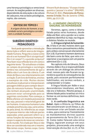 36 Lições Bíblicas /Professor 2020 - Janeiro/Feveiro/Março
SÍNTESE DO TÓPICO I
A origem divina do homem, a sua
unidade racial e psicológica corrobo-
ram a unidade humana.
uma herança psicológica e emocional
comum. As reações podem ser diversas,
dependendo da educação e da cultura
de cada povo, mas as bases psicológicas,
repito, são comuns.
II – A UNIDADE LÍNGUÍSTICA
ORIGINAL DA HUMANIDADE
Veremos, agora, como o idioma
falado pelos seres humanos, desde
Adão até Noé, veio a perder-se e como
podemos identificá-lo, hoje, nas línguas
e dialetos falados no mundo.
1. A língua original da humanida-
de. A fala é um dos maiores dons que
Deus comunicou pessoalmente a Adão,
pois ambos conversavam diariamente
(Gn 3.8). O primeiro homem dominava
tão bem a arte do falar, que veio a re-
cepcionar a sua esposa com um poema
admirável (Gn 2.23).
No capítulo três de Gênesis, Deus
chamou Adão e Eva à responsabilidade
através de um diálogo de altíssimo
nível; nossos pais não ficaram na ig-
norância quanto às consequências da
queda, pois estavam perfeitamente
habilitados, em termos verbais, a
compreender o Criador.
A língua falada por Adão e seus
descendentes imediatos, até Noé,
não era o hebraico. Mesmo porque, o
idioma falado pelos israelitas só viria a
formar-se, em termos definitivos, bem
mais tarde.
2. A confusão linguística em
Babel. Após o Dilúvio, os filhos de
Noé concentraram-se em Sinear, e, ali,
intentaram criar um Estado secular
e ateu, para contrariar frontalmente
os mandamentos divinos quanto
ao povoamento da Terra (Gn 11.1-
3). Como todos falavam uma única
língua, lograram avançar em seus
projetos, provocando uma enérgica
intervenção divina (Gn 11.7). A fim
Vincent Rush destacou: “O corpo é tanto
quanto a ‘pessoa’ é a alma’” (PALMER,
Michael D. (Ed.). Panorama do Pensa-
mento Cristão. Rio de Janeiro: CPAD,
2001, pp.212-13).
SUBSÍDIO DIDÁTICO-
-PEDAGÓGICO
Você pode aproveitar a introdução
desta lição e refletir acerca da integra-
lidade humana. Pergunte a classe como
ela vê o ser humano? Ele é só espiritual?
Ele é só corpo? E a questão psíquica?
Para fazer essa reflexão leve em conta o
seguinte texto: “Os estudiosos cristãos
os campos da psicologia e sociologia
lembra-nos constantemente de que a
Bíblia não é um livro de ciência. É um
relato de Deus e seu relacionamento com
a criação. É um livro de histórias, ensinos
e exemplos de vida. Muitos destes
estudiosos traduziram e interpretaram
passagens bíblicas para compor descri-
ções da natureza humana. Porquanto
não tenham alcançado unanimidade,
parecem estar convergindo para as
seguintes conclusões: Para começar, a
Bíblia oferece um modelo psicossocial
(ou seja, pessoal e relacional) geral do
ser humano. A natureza humana é uma
unidade psicofísica (ou seja, carne anima-
da pela alma). As referências ao corpo
e à pessoa interior não indicam partes
separadas; antes parecem referir-se a
certas funções da natureza humana. O
corpo é o aspecto do nosso ser conscien-
te do mundo. Foi criado por Deus e não
deve ser considerado mau em si mesmo.
Não temos corpo. Somos corpo. Como
 