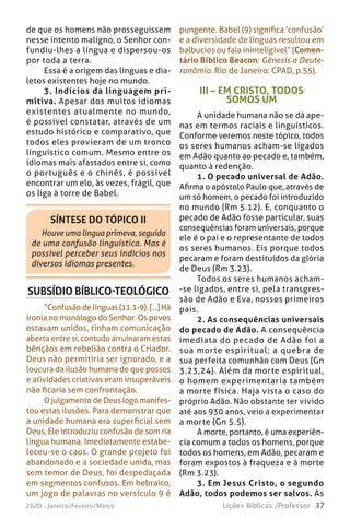 37Lições Bíblicas /Professor2020 - Janeiro/Feveiro/Março
de que os homens não prosseguissem
nesse intento maligno, o Senhor con-
fundiu-lhes a língua e dispersou-os
por toda a terra.
Essa é a origem das línguas e dia-
letos existentes hoje no mundo.
3. Indícios da linguagem pri-
mitiva. Apesar dos muitos idiomas
existentes atualmente no mundo,
é possível constatar, através de um
estudo histórico e comparativo, que
todos eles provieram de um tronco
linguístico comum. Mesmo entre os
idiomas mais afastados entre si, como
o português e o chinês, é possível
encontrar um elo, às vezes, frágil, que
os liga à torre de Babel.
SÍNTESE DO TÓPICO II
Houve uma língua primeva, seguida
de uma confusão linguística. Mas é
possível perceber seus indícios nos
diversos idiomas presentes.
pungente. Babel (9) significa ‘confusão’
e a diversidade de línguas resultou em
balbucios ou fala ininteligível” (Comen-
tário Bíblico Beacon: Gênesis a Deute-
ronômio. Rio de Janeiro: CPAD, p.55).
SUBSÍDIO BÍBLICO-TEOLÓGICO
“Confusão de línguas (11.1-9). [...] Há
ironia no monólogo do Senhor. Os povos
estavam unidos, tinham comunicação
aberta entre si, contudo arruinaram estas
bênçãos em rebelião contra o Criador.
Deus não permitiria ser ignorado, e a
loucura da ilusão humana de que posses
e atividades criativas eram insuperáveis
não ficaria sem confrontação.
O julgamento de Deus logo manifes-
tou estas ilusões. Para demonstrar que
a unidade humana era superficial sem
Deus, Ele introduziu confusão de som na
língua humana. Imediatamente estabe-
leceu-se o caos. O grande projeto foi
abandonado e a sociedade unida, mas
sem temor de Deus, foi despedaçada
em segmentos confusos. Em hebraico,
um jogo de palavras no versículo 9 é
III – EM CRISTO, TODOS
SOMOS UM
A unidade humana não se dá ape-
nas em termos raciais e linguísticos.
Conforme veremos neste tópico, todos
os seres humanos acham-se ligados
em Adão quanto ao pecado e, também,
quanto à redenção.
1. O pecado universal de Adão.
Afirma o apóstolo Paulo que, através de
um só homem, o pecado foi introduzido
no mundo (Rm 5.12). E, conquanto o
pecado de Adão fosse particular, suas
consequências foram universais, porque
ele é o pai e o representante de todos
os seres humanos. Eis porque todos
pecaram e foram destituídos da glória
de Deus (Rm 3.23).
Todos os seres humanos acham-
-se ligados, entre si, pela transgres-
são de Adão e Eva, nossos primeiros
pais.
2. As consequências universais
do pecado de Adão. A consequência
imediata do pecado de Adão foi a
sua morte espiritual; a quebra de
sua perfeita comunhão com Deus (Gn
3.23,24). Além da morte espiritual,
o homem experimentaria também
a morte física. Haja vista o caso do
próprio Adão. Não obstante ter vivido
até aos 930 anos, veio a experimentar
a morte (Gn 5.5).
A morte, portanto, é uma experiên-
cia comum a todos os homens, porque
todos os homens, em Adão, pecaram e
foram expostos à fraqueza e à morte
(Rm 3.23).
3. Em Jesus Cristo, o segundo
Adão, todos podemos ser salvos. As
 
