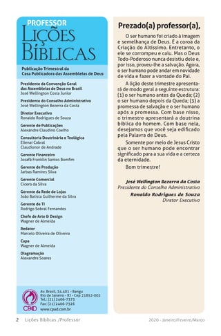 Publicação Trimestral da
Casa Publicadora das Assembleias de Deus
Av. Brasil, 34.401 - Bangu
Rio de Janeiro - RJ - Cep 21852-002
Tel.: (21) 2406-7373
Fax: (21) 2406-7326
www.cpad.com.br
PROFESSOR
2 Lições Bíblicas /Professor 2020 - Janeiro/Feveiro/Março
Presidente da Convenção Geral
das Assembleias de Deus no Brasil
José Wellington Costa Junior
Presidente do Conselho Administrativo
José Wellington Bezerra da Costa
Diretor Executivo
Ronaldo Rodrigues de Souza
Gerente de Publicações
Alexandre Claudino Coelho
Consultoria Doutrinária e Teológica
Elienai Cabral
Claudionor de Andrade
Gerente Financeiro
Josafá Franklin Santos Bomfim
Gerente de Produção
Jarbas Ramires Silva
Gerente Comercial
Cícero da Silva
Gerente da Rede de Lojas
João Batista Guilherme da Silva
Gerente de TI
Rodrigo Sobral Fernandes
Chefe de Arte & Design
Wagner de Almeida
Redator
Marcelo Oliveira de Oliveira
Capa
Wagner de Almeida
Diagramação
Alexandre Soares
O ser humano foi criado à imagem
e semelhança de Deus. É a coroa da
Criação do Altíssimo. Entretanto, o
ele se corrompeu e caiu. Mas o Deus
Todo-Poderoso nunca desistiu dele e,
por isso, proveu-lhe a salvação. Agora,
o ser humano pode andar em novidade
de vida e fazer a vontade do Pai.
A lição deste trimestre apresenta-
rá de modo geral a seguinte estrutura:
(1) o ser humano antes da Queda; (2)
o ser humano depois da Queda; (3) a
promessa de salvação e o ser humano
após a promessa. Com base nisso,
o trimestre apresentará a doutrina
bíblica do homem. Com base nela,
desejamos que você seja edificado
pela Palavra de Deus.
Somente por meio de Jesus Cristo
que o ser humano pode encontrar
significado para a sua vida e a certeza
da eternidade.
Bom trimestre!
José Wellington Bezerra da Costa
Presidente do Conselho Administrativo
Ronaldo Rodrigues de Souza
Diretor Executivo
Prezado(a) professor(a),
 
