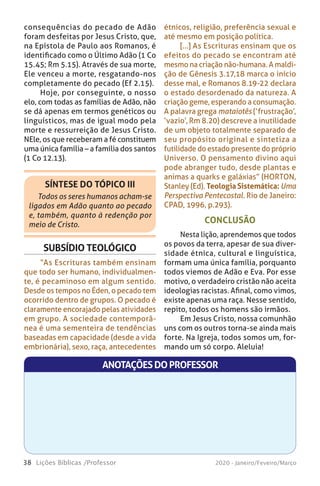 38 Lições Bíblicas /Professor 2020 - Janeiro/Feveiro/Março
SÍNTESE DO TÓPICO III
Todos os seres humanos acham-se
ligados em Adão quanto ao pecado
e, também, quanto à redenção por
meio de Cristo.
CONCLUSÃO
Nesta lição, aprendemos que todos
os povos da terra, apesar de sua diver-
sidade étnica, cultural e linguística,
formam uma única família, porquanto
todos viemos de Adão e Eva. Por esse
motivo, o verdadeiro cristão não aceita
ideologias racistas. Afinal, como vimos,
existe apenas uma raça. Nesse sentido,
repito, todos os homens são irmãos.
Em Jesus Cristo, nossa comunhão
uns com os outros torna-se ainda mais
forte. Na Igreja, todos somos um, for-
mando um só corpo. Aleluia!
consequências do pecado de Adão
foram desfeitas por Jesus Cristo, que,
na Epístola de Paulo aos Romanos, é
identificado como o Último Adão (1 Co
15.45; Rm 5.15). Através de sua morte,
Ele venceu a morte, resgatando-nos
completamente do pecado (Ef 2.15).
Hoje, por conseguinte, o nosso
elo, com todas as famílias de Adão, não
se dá apenas em termos genéticos ou
linguísticos, mas de igual modo pela
morte e ressurreição de Jesus Cristo.
NEle, os que receberam a fé constituem
uma única família – a família dos santos
(1 Co 12.13).
SUBSÍDIO TEOLÓGICO
“As Escrituras também ensinam
que todo ser humano, individualmen-
te, é pecaminoso em algum sentido.
Desde os tempos no Éden, o pecado tem
ocorrido dentro de grupos. O pecado é
claramente encorajado pelas atividades
em grupo. A sociedade contemporâ-
nea é uma sementeira de tendências
baseadas em capacidade (desde a vida
embrionária), sexo, raça, antecedentes
étnicos, religião, preferência sexual e
até mesmo em posição política.
[...] As Escrituras ensinam que os
efeitos do pecado se encontram até
mesmo na criação não-humana. A maldi-
ção de Gênesis 3.17,18 marca o início
desse mal, e Romanos 8.19-22 declara
o estado desordenado da natureza. A
criação geme, esperando a consumação.
A palavra grega mataiotês (‘frustração’,
‘vazio’, Rm 8.20) descreve a inutilidade
de um objeto totalmente separado de
seu propósito original e sintetiza a
futilidade do estado presente do próprio
Universo. O pensamento divino aqui
pode abranger tudo, desde plantas e
animas a quarks e galáxias” (HORTON,
Stanley (Ed). Teologia Sistemática: Uma
Perspectiva Pentecostal. Rio de Janeiro:
CPAD, 1996, p.293).
ANOTAÇÕESDOPROFESSOR
 