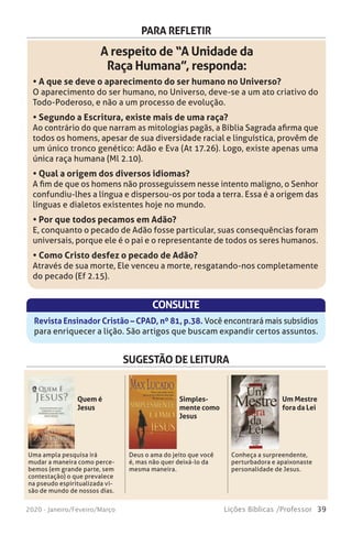 39Lições Bíblicas /Professor2020 - Janeiro/Feveiro/Março
PARA REFLETIR
A respeito de “A Unidade da
Raça Humana”, responda:
• A que se deve o aparecimento do ser humano no Universo?
O aparecimento do ser humano, no Universo, deve-se a um ato criativo do
Todo-Poderoso, e não a um processo de evolução.
• Segundo a Escritura, existe mais de uma raça?
Ao contrário do que narram as mitologias pagãs, a Bíblia Sagrada afirma que
todos os homens, apesar de sua diversidade racial e linguística, provêm de
um único tronco genético: Adão e Eva (At 17.26). Logo, existe apenas uma
única raça humana (Ml 2.10).
• Qual a origem dos diversos idiomas?
A fim de que os homens não prosseguissem nesse intento maligno, o Senhor
confundiu-lhes a língua e dispersou-os por toda a terra. Essa é a origem das
línguas e dialetos existentes hoje no mundo.
• Por que todos pecamos em Adão?
E, conquanto o pecado de Adão fosse particular, suas consequências foram
universais, porque ele é o pai e o representante de todos os seres humanos.
• Como Cristo desfez o pecado de Adão?
Através de sua morte, Ele venceu a morte, resgatando-nos completamente
do pecado (Ef 2.15).
CONSULTE
Revista Ensinador Cristão – CPAD, nº 81, p.38. Você encontrará mais subsídios
para enriquecer a lição. São artigos que buscam expandir certos assuntos.
SUGESTÃO DE LEITURA
Uma ampla pesquisa irá
mudar a maneira como perce-
bemos (em grande parte, sem
contestação) o que prevalece
na pseudo espiritualizada vi-
são de mundo de nossos dias.
Deus o ama do jeito que você
é, mas não quer deixá-lo da
mesma maneira.
Conheça a surpreendente,
perturbadora e apaixonaste
personalidade de Jesus.
Quem é
Jesus
Simples-
mente como
Jesus
Um Mestre
fora da Lei
 