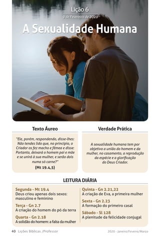 40 Lições Bíblicas /Professor 2020 - Janeiro/Feveiro/Março
Verdade Prática
“Ele, porém, respondendo, disse-lhes:
Não tendes lido que, no princípio, o
Criador os fez macho e fêmea e disse:
Portanto, deixará o homem pai e mãe
e se unirá à sua mulher, e serão dois
numa só carne?”
(Mt 19.4,5)
A sexualidade humana tem por
objetivo a união do homem e da
mulher, no casamento, a reprodução
da espécie e a glorificação
do Deus Criador.
Texto Áureo
LEITURA DIÁRIA
Segunda - Mt 19.4
Deus criou apenas dois sexos:
masculino e feminino
Terça - Gn 2.7
A criação do homem do pó da terra
Quarta - Gn 2.18
Asolidãodohomem:afaltadamulher
Quinta - Gn 2.21,22
A criação de Eva, a primeira mulher
Sexta - Gn 2.23
A formação do primeiro casal
Sábado - Sl 128
A plenitude da felicidade conjugal
A Sexualidade Humana
9 de Fevereiro de 20209 de Fevereiro de 2020
Lição 6
 