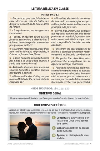 41Lições Bíblicas /Professor2020 - Janeiro/Feveiro/Março
OBJETIVO GERAL
Mostrar que o sexo foi criado por Deus para ser desfrutado dentro do matrimônio.
HINOS SUGERIDOS: 180, 295, 330
OBJETIVOS ESPECÍFICOS
Conceituar a palavra sexo e en-
fatizar que Deus criou apenas
dois sexos;
Elencar os objetivos da sexuali-
dade humana;
Apontar as distorções da sexu-
alidade.
I
II
III
Abaixo, os objetivos específicos referem-se ao que o professor deve atingir em cada
tópico. Por exemplo, o objetivo I refere-se ao tópico I com os seus respectivos subtópicos.
LEITURA BÍBLICA EM CLASSE
1 - E aconteceu que, concluindo Jesus
esses discursos, saiu da Galileia e
dirigiu-se aos confins da Judeia, além
do Jordão.
2 - E seguiram-no muitas gentes e
curou-as ali.
3 - Então, chegaram ao pé dele os
fariseus, tentando-o e dizendo-lhe: É
lícito ao homem repudiar sua mulher
por qualquer motivo?
4 - Ele, porém, respondendo, disse-lhes:
Não tendes lido que, no princípio, o
Criador os fez macho e fêmea
5 - e disse: Portanto, deixará o homem
pai e mãe e se unirá à sua mulher, e
serão dois numa só carne?
6 - Assim não são mais dois, mas uma
só carne. Portanto, o que Deus ajuntou
não separe o homem.
7 - Disseram-lhe eles: Então, por que
mandou Moisés dar-lhe carta de divórcio
e repudiá-la?
8 - Disse-lhes ele: Moisés, por causa
da dureza do vosso coração, vos per-
mitiu repudiar vossa mulher; mas, ao
princípio, não foi assim.
9 - Eu vos digo, porém, que qualquer
que repudiar sua mulher, não sendo
por causa de prostituição, e casar com
outra, comete adultério; e o que casar
com a repudiada também comete
adultério.
10 - Disseram-lhe seus discípulos: Se
assim é a condição do homem relati-
vamente à mulher, não convém casar.
11 - Ele, porém, lhes disse: Nem todos
podem receber esta palavra, mas só
aqueles a quem foi concedido.
12 - Porque há eunucos que assim nas-
ceram do ventre da mãe; e há eunucos
que foram castrados pelos homens;
e há eunucos que se castraram a si
mesmos por causa do Reino dos céus.
Quem pode receber isso, que o receba.
Mateus 19.1-12
 