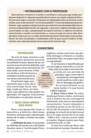 42 Lições Bíblicas /Professor 2020 - Janeiro/Feveiro/Março
Deus formou o homem e a mulher e constituiu o sexo para que ambos pu-
dessem desfrutá-lo. Algumas questões ficam claras na criação original de Deus.
Em primeiro lugar, o sexo foi criado para ser desfrutado entre um homem e uma
mulher, pois os dois formam “um encaixe perfeito”. É uma obviedade presente em
Gênesis. Logo, qualquer relação humana que subverta essa obviedade defronta-se
contra a originalidade divina. Em segundo, o sexo tem o objetivo biológico para
a procriação, ou seja, a perpetuação da espécie humana; o objetivo recreativo
entre homem e mulher no matrimônio; e, como em tudo em nossa vida, deve
glorificar a Deus por ser o criador de tão belo presente. Nesta lição, esses pontos
devem ser bem ressaltados e trabalhados a fim de que nossos irmãos e irmãs
tenham uma vida abundante nessa importante área da vida.
• INTERAGINDO COM O PROFESSOR
COMENTÁRIO
INTRODUÇÃO
Na aula de hoje, veremos o que
a Bíblia ensina e prescreve acerca da
sexualidade humana. Apesar de ser um
assunto exaustivamente debatido, está
sempre a gerar novas controvérsias. Por
essa razão, recorreremos à Pala-
vra de Deus, a fim de buscar o
verdadeiro modelo quanto ao
uso santo e decoroso do sexo.
Em primeiro lugar, cons-
tataremos que o sexo não é
uma construção social, mas
algo criado por Deus; um dom,
cujos reais objetivos não podem ser
ignorados. Em seguida, mostraremos
as distorções e os pecados sexuais.
I – DEUS CRIOU APENAS
DOIS SEXOS
Deus criou apenas dois sexos: o
masculino e o feminino. Além dessa
fronteira, só há pecado e abominação
diante do Criador e Senhor de todas
as coisas.
1. Definição de sexo. O sexo pode
ser definido, de acordo com o Dicionário
Houaiss, como a “conformação física,
orgânica, celular, particular que per-
mite distinguir o homem e a mulher,
atribuindo-lhes um papel específico
na reprodução”.
O ser humano é identificado por
seu sexo logo ao nascer (Gn 4.1; 30.21).
Hoje, aliás, já se sabe o sexo da crian-
ça ainda em seu período de
gestação. Logo, o sexo não é o
resultado de uma engenharia
social e política, como o que-
rem os ideólogos do gênero.
Ou se nasce homem, ou se
nasce mulher. É o que mostra
a Bíblia Sagrada.
2. Deus criou o sexo. Os anjos,
desde que foram criados, continuam
com o número de seu contingente
inalterável; eles não se reproduzem
sexualmente; foram chamados à
existência duma só vez (Sl 33.6; Lc
20.34-36). No entanto, o ser humano
propaga-se através da junção sexual
(Gn 4.1). Logo, através de um só casal
– Adão e Eva – vieram a existir todas
as nações, línguas e povos que, hoje,
conhecemos (At 17.26).
O sexo foi criado por Deus; não
é invencionice humana. Quando des-
A sexualidade
humana tem por
objetivo a união
do homem e da
mulher.
PONTO
CENTRAL
 