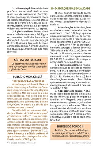 44 Lições Bíblicas /Professor 2020 - Janeiro/Feveiro/Março
2. União conjugal. O sexo foi criado
por Deus para ser desfrutado no con-
texto da vida matrimonial (Gn 2.24).
O sexo, quando praticado antes e fora
do casamento, afigura-se como ofensa
e pecado perante o Criador. No casa-
mento, porém, une o casal e perpetua
os laços entre o homem e a sua esposa.
3. A glória de Deus. O sexo não é
uma atividade meramente fisiológica
ou recreativa. Na Bíblia, há um livro
dedicado às belezas da vida conjugal
(Ct 2.1-4). Aliás, a Igreja de Cristo é
apresentada como a Noiva do Cordeiro
(Ap 21.9; 22.17). Pode haver algo mais
glorioso?
SÍNTESE DO TÓPICO II
Os objetivos da sexualidade huma-
na é a procriação, a união conjugal e
a glória de Deus.
III–DISTORÇÕESDASEXUALIDADE
O sexo, quando praticado antes,
ou fora do casamento, gera iniquidades
e abominações: fornicação, adulté-
rio, homossexualismo e ideologias
nocivas.
1. A fornicação. A fornicação é
o relacionamento sexual antes do
casamento (1 Tm 1.10). Logo, quando
um casal de namorados, ou de noivos,
pratica o sexo, tanto o rapaz quanto a
moça pecam contra o Senhor (Ef 5.5).
2. O adultério. A fim de proteger a
harmonia conjugal, o Senhor decretou:
“Não adulterarás” (Êx 20.14). Jesus, no
Sermão da Montanha, condena não so-
mente o ato em si, como a própria cobiça
(Mt 5.27,28). Os adúlteros não terão parte
nem guarida no Reino de Deus.
3.Ohomossexualismo.É o relacio-
namento sexual de pessoas do mesmo
sexo. Na Bíblia Sagrada, é conhecido
como o pecado de Sodoma e Gomorra
(Dt 23.18; 1 Co 6.9,10; 1 Tm 1.10). Essa
abominação contraria o plano divino
quanto ao casamento que, além de ser
monogâmico e indissolúvel, é heteros-
sexual (Gn 2.24).
4. A ideologia de gênero. A cha-
mada ideologia de gênero é mais uma
tralha inventada pelos inimigos da
família cristã. Alegando que o sexo é
uma mera construção social, tal ensino
instiga os pais a educar os filhos de
maneira neutra, deixando aos meninos
e às meninas a escolha de seu “sexo
social ou ideológico”. A Bíblia, porém,
é taxativa quanto a tal pensamento
(Dt 22.5).
SUBSÍDIO VIDA CRISTÃ
“PREPARE-SE PARA CELEBRAR
Acredito que minha opinião está
clara. Não creio que Cantares de Salo-
mão seja primeiramente uma alegoria
ou tipologia. Não creio que seja uma
representação. Não creio que seja
um elaborado diário. Concordo com a
perspectiva do comentarista bíblico
Lloyd Carr: ‘O amado e a amada são
apenas pessoas comuns’.
Tom Gledhill, em seu comentário,
declara: ‘Os dois são ‘totalmente homem’
e ‘totalmente mulher’’. Isso é encoraja-
dor. Cantares é sobre o seu casamento e
o meu. Esses oito capítulos das Escrituras
podem falar conosco, e assim provocar
uma grande diferença em nossas vidas,
para a glória de Deus” (MAHANEY, C. J.
Sexo, Romance e a Glória de Deus: O
que todo marido cristão precisa saber.
Rio de Janeiro: CPAD, p.13).
SÍNTESE DO TÓPICO III
As distorções da sexualidade per-
passam a fornicação, o adultério, o
homossexualismoeaideologiadegênero.
 