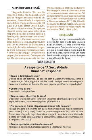 45Lições Bíblicas /Professor2020 - Janeiro/Feveiro/Março
CONCLUSÃO
Apesar de o ser humano ser dotado
de sexo, foi este criado para louvar e
exaltar a Deus através de uma vida
santa e pura. Que jamais esqueçamos
de que o nosso corpo é o templo do
Espírito Santo. Não somos um mero
fenômeno fisiológico; somos imagem
e semelhança de Deus.
SUBSÍDIO VIDA CRISTÃ
“Segundo Geisler: ‘No que diz
respeito a Bíblia, não há papel algum
para as relações sexuais antes do ca-
samento... Na realidade, é um pecado
que a Bíblia chama de fornicação (Gl
5.19; 1 Co 6.18)’ (Ética Cristã, p.170).
Diz, ainda o referido autor: ‘Se a pessoa
não está pronta para tomar sobre si as
responsabilidades de uma pessoa e
família, não deve mexer com o sexo’
(ibidem, p.171). Concordamos com esse
entendimento. O sexo, atualmente, tem
sido um instrumento do Diabo para a
destruição de vidas, ao lado das drogas,
do crime e de outros meios destrutivos.
A infidelidade conjugal tem assumido
proporções alarmantes. Certas pesqui-
sas dão conta de que metade das mu-
lheres, no país, já praticou o adultério.
Percentagem maior é observada entre
os homens que traem suas esposas. Tal
comportamento, reprovado pela ética
cristã, tem sido incentivado nas novelas
e filmes, exibidos na TV” (LIMA, Elinaldo
Renovato de. Ética Cristã: Confrontando
as questões morais do nosso tempo. Rio
de Janeiro: CPAD, 1996, p.84).
PARA REFLETIR
A respeito de “A Sexualidade
Humana”, responda:
• Qual é a definição de sexo?
O sexo pode ser definido, de acordo com o Dicionário Houaiss, como a
“conformação física, orgânica, celular, particular que permite distinguir o
homem e a mulher, atribuindo-lhes um papel específico na reprodução”.
• Quem criou o sexo?
O sexo foi criado por Deus.
• Quais os reais objetivos do sexo?
O sexo foi criado por Deus, tendo em vista três objetivos: a procriação da
espécie humana, a união conjugal e a glória divina.
• Por que o sexo é uma etapa transitória na vida humana?
Porque chegará o momento em que a humanidade não mais necessitará
procriar-se (Lc 20.34-36). Tanto os que forem para o Céu, como os que
forem para o lago de fogo não mais propagarão a espécie; estará findada
a nossa atividade sexual, porque o ser humano, agora, não será mais carne
e sangue (1 Co 15.50).
• Quais os pecados relacionados ao sexo?
Fornicação, adultério, homossexualismo e ideologias nocivas.
 