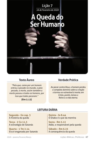47Lições Bíblicas /Professor2020 - Janeiro/Feveiro/Março
Verdade Prática
“Pelo que, como por um homem
entrou o pecado no mundo, e pelo
pecado, a morte, assim também a
morte passou a todos os homens, por
isso que todos pecaram.”
(Rm 5.12)
Ao pecar contra Deus, o homem perdeu
o completo domínio sobre a criação
e tornou-se vulnerável à morte; em
Cristo, porém, temos o
Reino e a vida eterna.
Texto Áureo
LEITURA DIÁRIA
Segunda - Gn cap. 3
A história da queda
Terça - 2 Co 11.3
A estratégia de Satanás
Quarta - 1 Tm 2.14
Eva é enganada por Satanás
Quinta - Jo 8.44
O Diabo é o pai da mentira
Sexta - Rm 5.12
Adão, o responsável pela queda
Sábado – Rm 6.23
A consequência da queda
AQuedado
SerHumano
16 de Fevereiro de 202016 de Fevereiro de 2020
Lição 7
 