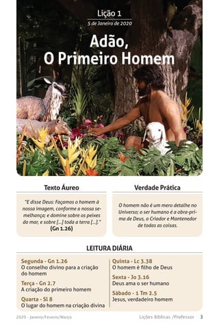 3Lições Bíblicas /Professor2020 - Janeiro/Feveiro/Março
Verdade Prática
“E disse Deus: Façamos o homem à
nossa imagem, conforme a nossa se-
melhança; e domine sobre os peixes
do mar, e sobre [...] toda a terra [...].”
(Gn 1.26)
O homem não é um mero detalhe no
Universo; o ser humano é a obra-pri-
ma de Deus, o Criador e Mantenedor
de todas as coisas.
Texto Áureo
LEITURA DIÁRIA
Segunda - Gn 1.26
O conselho divino para a criação
do homem
Terça - Gn 2.7
A criação do primeiro homem
Quarta - Sl 8
O lugar do homem na criação divina
Quinta - Lc 3.38
O homem é filho de Deus
Sexta - Jo 3.16
Deus ama o ser humano
Sábado - 1 Tm 2.5
Jesus, verdadeiro homem
Lição 1Lição 1
5 de Janeiro de 2020
Adão,
O Primeiro Homem
 