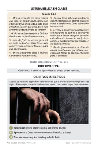 48 Lições Bíblicas /Professor 2020 - Janeiro/Feveiro/Março
OBJETIVO GERAL
Conscientizar acerca da gravidade da queda do ser humano.
OBJETIVOS ESPECÍFICOS
Relacionar o livre-arbítrio com a soberania divina;
Apresentar a Queda como um evento histórico e literal;
Pontuar as consequências da queda de Adão.
I
II
III
Abaixo, os objetivos específicos referem-se ao que o professor deve atingir em cada
tópico. Por exemplo, o objetivo I refere-se ao tópico I com os seus respectivos subtópicos.
HINOS SUGERIDOS: 192, 334, 471
LEITURA BÍBLICA EM CLASSE
1 - Ora, a serpente era mais astuta
que todas as alimárias do campo que
o SENHOR Deus tinha feito. E esta disse
à mulher: É assim que Deus disse: Não
comereis de toda árvore do jardim?
2 - E disse a mulher à serpente: Do fruto
das árvores do jardim comeremos,
3 - mas, do fruto da árvore que está
no meio do jardim, disse Deus: Não
comereis dele, nem nele tocareis, para
que não morrais.
4 - Então, a serpente disse à mulher:
Certamente não morrereis.
5 - Porque Deus sabe que, no dia em
que dele comerdes, se abrirão os vossos
olhos, e sereis como Deus, sabendo o
bem e o mal.
6 - E, vendo a mulher que aquela árvore
era boa para se comer, e agradável
aos olhos, e árvore desejável para dar
entendimento, tomou do seu fruto, e
comeu, e deu também a seu marido, e
ele comeu com ela.
7 - Então, foram abertos os olhos de
ambos, e conheceram que estavam nus;
e coseram folhas de figueira, e fizeram
para si aventais.
Gênesis 3.1-7
 